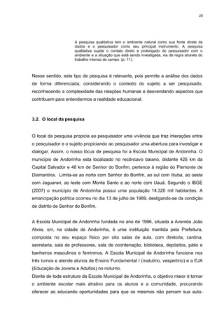 28




                     A pesquisa qualitativa tem o ambiente natural como sua fonte direta de
                     dados e o pesquisador como seu principal instrumento. A pesquisa
                     qualitativa supõe o contato direto e prolongado do pesquisador com o
                     ambiente e a situação que está sendo investigada, via de regra através do
                     trabalho intenso de campo. (p. 11).



Nesse sentido, este tipo de pesquisa é relevante, pois permite a análise dos dados
de forma diferenciada, considerando o contexto do sujeito a ser pesquisado,
reconhecendo a complexidade das relações humanas e desvendando aspectos que
contribuem para entendermos a realidade educacional.



3.2. O local da pesquisa


O local da pesquisa propicia ao pesquisador uma vivência que traz interações entre
o pesquisador e o sujeito propiciando ao pesquisador uma abertura para investigar e
dialogar. Assim, o nosso lócus de pesquisa foi a Escola Municipal de Andorinha. O
município de Andorinha esta localizado no recôncavo baiano, distante 426 km da
Capital Salvador e 48 km de Senhor do Bonfim, pertence à região do Piemonte de
Diamantina. Limita-se ao norte com Senhor do Bonfim, ao sul com Itiuba, ao oeste
com Jaguarari, ao leste com Monte Santo e ao norte com Uauá. Segundo o IBGE
(2007) o município de Andorinha possui uma população 14.320 mil habitantes. A
emancipação política ocorreu no dia 13 de julho de 1989, desligando-se da condição
de distrito de Senhor do Bonfim.


A Escola Municipal de Andorinha fundada no ano de 1996, situada a Avenida João
Alves, s/n, na cidade de Andorinha, é uma instituição mantida pela Prefeitura,
composta no seu espaço físico por oito salas de aula, com diretoria, cantina,
secretaria, sala de professores, sala de coordenação, biblioteca, depósitos, pátio e
banheiros masculinos e femininos. A Escola Municipal de Andorinha funciona nos
três turnos e atende alunos de Ensino Fundamental I (matutino, vespertino) e a EJA
(Educação de Jovens e Adultos) no noturno.
Diante de toda estrutura da Escola Municipal de Andorinha, o objetivo maior é tornar
o ambiente escolar mais atrativo para os alunos e a comunidade, procurando
oferecer ao educando oportunidades para que os mesmos não percam sua auto-
 