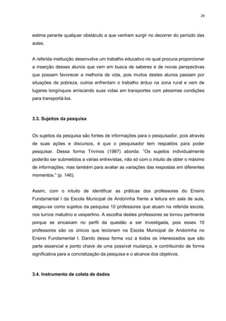 29




estima perante qualquer obstáculo a que venham surgir no decorrer do período das
aulas.


A referida instituição desenvolve um trabalho educativo no qual procura proporcionar
a inserção desses alunos que vem em busca de saberes e de novas perspectivas
que possam favorecer a melhoria de vida, pois muitos destes alunos passam por
situações de pobreza, outros enfrentam o trabalho árduo na zona rural e vem de
lugares longínquos arriscando suas vidas em transportes com péssimas condições
para transportá-los.



3.3. Sujeitos da pesquisa


Os sujeitos da pesquisa são fontes de informações para o pesquisador, pois através
de suas ações e discursos, é que o pesquisador tem respaldos para poder
pesquisar. Dessa forma Trivinos (1987) aborda: “Os sujeitos individualmente
poderão ser submetidos a várias entrevistas, não só com o intuito de obter o máximo
de informações, mas também para avaliar as variações das respostas em diferentes
momentos.” (p. 146).


Assim, com o intuito de identificar as práticas dos professores do Ensino
Fundamental I da Escola Municipal de Andorinha frente a leitura em sala de aula,
elegeu-se como sujeitos da pesquisa 10 professores que atuam na referida escola,
nos turnos matutino e vespertino. A escolha destes professores se tornou pertinente
porque se encaixam no perfil da questão a ser investigada, pois esses 10
professores são os únicos que lecionam na Escola Municipal de Andorinha no
Ensino Fundamental I. Dando dessa forma voz a todos os interessados que são
parte essencial e ponto chave de uma possível mudança, e contribuindo de forma
significativa para a concretização da pesquisa e o alcance dos objetivos.



3.4. Instrumento de coleta de dados
 