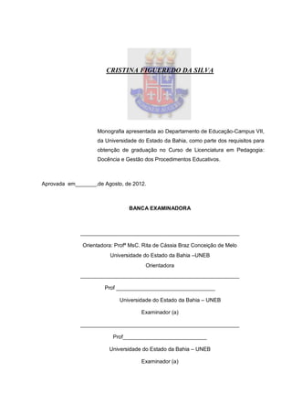 3




                       CRISTINA FIGUEREDO DA SILVA




                    Monografia apresentada ao Departamento de Educação-Campus VII,
                    da Universidade do Estado da Bahia, como parte dos requisitos para
                    obtenção de graduação no Curso de Licenciatura em Pedagogia:
                    Docência e Gestão dos Procedimentos Educativos.



Aprovada em_______,de Agosto, de 2012.



                                BANCA EXAMINADORA



              _____________________________________________________

              Orientadora: Profª MsC. Rita de Cássia Braz Conceição de Melo
                         Universidade do Estado da Bahia –UNEB
                                       Orientadora
              _____________________________________________________

                      Prof _________________________________

                            Universidade do Estado da Bahia – UNEB

                                     Examinador (a)

              _____________________________________________________

                          Prof____________________________

                        Universidade do Estado da Bahia – UNEB

                                     Examinador (a)
 