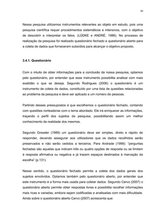 30




Nessa pesquisa utilizamos instrumentos relevantes ao objeto em estudo, pois uma
pesquisa científica requer procedimentos sistemáticos e intensivos, com o objetivo
de descobrir e interpretar os fatos. (LÜDKE e ANDRÉ, 1986). No processo de
realização da pesquisa foi realizado questionário fechado e questionário aberto para
a coleta de dados que forneceram subsídios para alcançar o objetivo proposto.



3.4.1. Questionário


Com o intuito de obter informações para a conclusão da nossa pesquisa, optamos
pelo questionário, por entender que esse instrumento possibilita analisar com mais
exatidão o que se deseja. Segundo Rodrigues (2006) o questionário é um
instrumento de coleta de dados, constituído por uma lista de questões relacionadas
ao problema da pesquisa e deve ser aplicado a um número de pessoas.


Partindo desses pressupostos é que escolhemos o questionário fechado, contando
com questões norteadoras com o tema abordado. Ele irá enriquecer as informações,
traçando o perfil dos sujeitos da pesquisa, possibilitando assim um melhor
conhecimento da realidade dos mesmos.


Segundo Gressler (1989) um questionário deve ser simples, direto e rápido de
responder, devendo assegurar aos utilizadores que os dados recolhidos serão
preservados e não serão cedidos a terceiros. Para Andrade (1999): “perguntas
fechadas são aquelas que indicam três ou quatro opções de resposta ou se limitam
à resposta afirmativa ou negativa e já trazem espaços destinados à marcação da
escolha” (p.131).


Nesse sentido, o questionário fechado permite a coleta dos dados gerais dos
sujeitos envolvidos. Optamos também pelo questionário aberto, por entender que
este instrumento é a forma mais usada para coletar dados. Segundo Cervo (2007) o
questionário aberto permite obter respostas livres e possibilita recolher informações
mais ricas e variadas, embora sejam codificadas e analisadas com mais dificuldade.
Ainda sobre o questionário aberto Cervo (2007) acrescenta que:
 