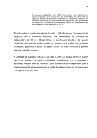 31




                     É necessário estabelecer, com critério, as questões mais importantes a
                     serem propostas e que interessam a ser conhecidas, de acordo com os
                     objetivos. Devem ser propostas perguntas que conduzam facilmente as
                     respostas de forma a não insinuarem outras colocações. Se o questionário
                     for respondido na ausência do investigador, deverá ser acompanhado de
                     instruções minuciosas e específicas. (p. 53).




Também sobre o questionário aberto Andrade (1999) afirma que: “é o conjunto de
perguntas que o informante responde, sem necessidade de presença do
pesquisador”. (p.130-131). Dessa forma, o questionário aberto é de grande
relevância, pois permite avaliar melhor as atitudes para análise das questões
levantadas, possibilita a coleta de dados acerca do tema abordado e permite
alcançar o objetivo proposto.


A utilização de questões fechadas e abertas é pertinente porque permitem avaliar
melhor as atitudes dos sujeitos envolvidos, possibilitando que o pesquisador
estabeleça relações entre as respostas. Estes questionários são importantes para a
pesquisa proposta, pois proporcionam a coleta de dados gerais e as compreensões
dos sujeitos acerca do tema.
 