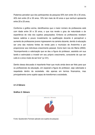 33




Podemos perceber que dos participantes da pesquisa 50% tem entre 30 e 35 anos,
40% tem entre 25 e 30 anos, 10% tem mais de 40 anos e que nenhum apresenta
entre 20 e 25 anos.


Conforme o gráfico acima, identificamos que o maior número de professores está
com idade entre 30 e 35 anos, o que nos revela o grau de maturidade e de
experiência de vida dos sujeitos pesquisados. Embora os professores recebam
baixos salários e pouco investimento na qualificação docente é perceptível o
aumento de professores jovens ingressarem na carreira docente, devido à educação
ser uma das maiores fontes de renda para o município de Andorinha e por
proporcionar aos indivíduos crescimento pessoal. Como bem nos diz Maria (2002):
“Acompanhando a valorização que se deu a figura do professor, assistido em sua
tarefa e estimulado a investir em seu próprio crescimento, consciente de que ser
culto é o único modo de ser livre” (p.121).


Dentro dessa discussão é importante frisar que muito ainda deve ser feito para que
os profissionais da educação, em especial a figura do professor, seja valorizada e
respeitada dentro da sociedade, não apenas em termos financeiros, mas
principalmente como sujeito capaz de transformar a sociedade.




4.1.2 Gênero


Gráfico 2: Gênero




Fonte: Questionário Fechado aplicado aos sujeitos da pesquisa
 