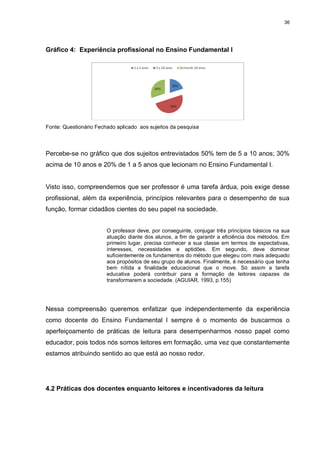 36




Gráfico 4: Experiência profissional no Ensino Fundamental I




Fonte: Questionário Fechado aplicado aos sujeitos da pesquisa




Percebe-se no gráfico que dos sujeitos entrevistados 50% tem de 5 a 10 anos; 30%
acima de 10 anos e 20% de 1 a 5 anos que lecionam no Ensino Fundamental I.


Visto isso, compreendemos que ser professor é uma tarefa árdua, pois exige desse
profissional, além da experiência, princípios relevantes para o desempenho de sua
função, formar cidadãos cientes do seu papel na sociedade.


                        O professor deve, por conseguinte, conjugar três princípios básicos na sua
                        atuação diante dos alunos, a fim de garantir a eficiência dos métodos. Em
                        primeiro lugar, precisa conhecer a sua classe em termos de expectativas,
                        interesses, necessidades e aptidões. Em segundo, deve dominar
                        suficientemente os fundamentos do método que elegeu com mais adequado
                        aos propósitos de seu grupo de alunos. Finalmente, é necessário que tenha
                        bem nítida a finalidade educacional que o move. Só assim a tarefa
                        educativa poderá contribuir para a formação de leitores capazes de
                        transformarem a sociedade. (AGUIAR, 1993, p.155)




Nessa compreensão queremos enfatizar que independentemente da experiência
como docente do Ensino Fundamental I sempre é o momento de buscarmos o
aperfeiçoamento de práticas de leitura para desempenharmos nosso papel como
educador, pois todos nós somos leitores em formação, uma vez que constantemente
estamos atribuindo sentido ao que está ao nosso redor.




4.2 Práticas dos docentes enquanto leitores e incentivadores da leitura
 