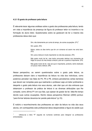 43




4.3.1 O gosto do professor pela leitura


É relevante tecer algumas análises sobre o gosto dos professores pela leitura, tendo
em vista a importância da presença da figura do professor leitor no incentivo e na
formação do aluno leitor. Questionados sobre se gostavam de ler a maioria dos
professores deixa claro que:


                      Sim, não diariamente por conta do tempo, de outras ocupações. (P1) 1

                      Sim, gosto. (P2)

                      Adoro, todos os dias tenho que ler um romance só assim me sinto bem.
                      (P3)

                      Sim, pois a leitura é muito importante na vida das pessoas. (P4)

                      Não gosto muito de ler, mas tenho procurado dedicar nos momentos de
                      folga um pouco do meu tempo a leitura, pois sei o quanto é importante. (P5)

                      Não gosto muito de ler, mas sei que é importante, portanto, tenho dedicado
                      um pouco mais a leitura. (P6)



Nessa perspectiva, ao serem questionados sobre o gosto pela leitura, os
professores deixam claro a importância da leitura na vida dos indivíduos, como
podemos perceber nas falas de P4, P5 e P6, embora percebemos certas barreiras
que devem ser rompidas para que realmente o professor seja um leitor proficiente e
desperte o gosto pela leitura nos seus alunos, vale citar que um dos entraves que
distanciam o professor da prática de leitura é as diversas atribuições que lhe
compete, como afirma P1 em sua fala, que apesar de gostar de ler, falta-lhe tempo
devido suas outras ocupações. Dentro dessa perspectiva Kleiman (2004) pontua:
“para formar leitores devemos ter paixão pela leitura” (p.15).


É notório o reconhecimento dos professores ao valor da leitura na vida dos seus
alunos, em contrapartida este profissional deixa despercebida a figura do adulto que


1
         Utilizou-se a letra “P” seguida de numerais cardinais para designar os professores
entrevistados.
 