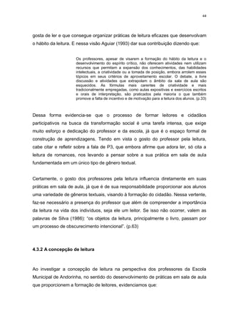 44




gosta de ler e que consegue organizar práticas de leitura eficazes que desenvolvam
o hábito da leitura. E nessa visão Aguiar (1993) dar sua contribuição dizendo que:


                     Os professores, apesar de visarem a formação do hábito da leitura e o
                     desenvolvimento do espírito crítico, não oferecem atividades nem utilizam
                     recursos que permitam a expansão dos conhecimentos, das habilidades
                     intelectuais, a criatividade ou a tomada de posição, embora arrolem esses
                     tópicos em seus critérios de aproveitamento escolar. O debate, a livre
                     discussão e atividades que extrapolam o âmbito da sala de aula são
                     esquecidos. As fórmulas mais carentes de criatividade e mais
                     tradicionalmente empregadas, como aulas expositivas e exercícios escritos
                     e orais de interpretação, são praticados pela maioria o que também
                     promove a falta de incentivo e de motivação para a leitura dos alunos. (p.33)



Dessa forma evidencia-se que o processo de formar leitores e cidadãos
participativos na busca da transformação social é uma tarefa intensa, que exige
muito esforço e dedicação do professor e da escola, já que é o espaço formal de
construção de aprendizagens. Tendo em vista o gosto do professor pela leitura,
cabe citar e refletir sobre a fala de P3, que embora afirme que adora ler, só cita a
leitura de romances, nos levando a pensar sobre a sua prática em sala de aula
fundamentada em um único tipo de gênero textual.


Certamente, o gosto dos professores pela leitura influencia diretamente em suas
práticas em sala de aula, já que é de sua responsabilidade proporcionar aos alunos
uma variedade de gêneros textuais, visando à formação do cidadão. Nessa vertente,
faz-se necessário a presença do professor que além de compreender a importância
da leitura na vida dos indivíduos, seja ele um leitor. Se isso não ocorrer, valem as
palavras de Silva (1986): “os objetos da leitura, principalmente o livro, passam por
um processo de obscurecimento intencional”. (p.63)




4.3.2 A concepção de leitura



Ao investigar a concepção de leitura na perspectiva dos professores da Escola
Municipal de Andorinha, no sentido do desenvolvimento de práticas em sala de aula
que proporcionem a formação de leitores, evidenciamos que:
 