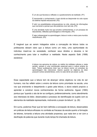 45




                     É um ato que favorece a reflexão e o questionamento da realidade. (P1)

                     É transcender o conhecimento, é sem dúvida se desprender do ciclo viçoso
                     do sistema imposto educacional. (P2)

                     É abrir as possibilidades enriquecedoras na vida, através de informações
                     que nos levam a pensar que não podemos viver sem ela. (P3)

                     É uma atividade muito rica que envolve conhecimentos, é um processo de
                     descobertas, reflexões aprendizagens e informações. (P4)

                     É algo indispensável na aprendizagem, leitura é norte e meios para mundos
                     maravilhosos. (P5)



É inegável que ao serem indagados sobre a concepção de leitura todos os
professores deixam claro que a leitura como um meio, uma oportunidade do
indivíduo inserir-se na sociedade, conhecer seus direitos e deveres e ter
conhecimento para lutar e modificar a realidade. Neste aspecto Solé (1998)
esclarece:


                     A leitura nos aproxima da cultura, ou melhor de múltiplas culturas e, neste
                     sentido, sempre é uma contribuição essencial para a cultura própria do
                     leitor. Talvez pudéssemos dizer que na leitura ocorre um processo de
                     aprendizagem não intencional, mesmo quando os objetivos do leitor
                     possuem outras características, como no caso de ler por prazer. (p.46)




Essa capacidade que a leitura tem de alcançar vários objetivos na vida do ser
humano, nos faz refletir sobre o ensino da leitura como prioridade na escola, uma
vez que ensinando e despertando o gosto pela leitura, o aluno estará propício a
aprender e construir novos conhecimentos de forma autônoma. Aguiar (1993)
pontua que “quando o ato de ler se configura, preferencialmente, como atendimento
aos interesses do leitor, desencadeia o processo de identificação do sujeito com os
elementos da realidade representada, motivando o prazer da leitura”. (p. 26)


Em suma, podemos frisar que ter bem definida a concepção de leitura, desencadeia
em práticas de leitura eficazes no combate ao fracasso da escola quanto a formação
de leitores, tornando a leitura uma atividade prazerosa, que nada tem a ver com a
decifração de palavras que durante muito tempo foi chamada de leitura.
 