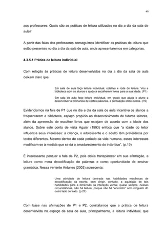 49




aos professores: Quais são as práticas de leitura utilizadas no dia a dia da sala de
aula?


A partir das falas dos professores conseguimos identificar as práticas de leitura que
estão presentes no dia a dia da sala de aula, onde apresentaremos em categorias.


4.3.5.1 Prática de leitura individual


Com relação às práticas de leitura desenvolvidas no dia a dia da sala de aula
deixam claro que:


                     Em sala de aula faço leitura individual, coletiva e roda de leitura. Vou a
                     biblioteca com os alunos e ajudo a escolherem livros para a sua idade. (P1)

                     Em sala de aula faço leitura individual, em grupo que ajuda o aluno a
                     desenvolver a pronúncia de certas palavras, a pontuação entre outros. (P2)


Evidenciamos na fala de P1 que no dia a dia da sala de aula incentiva os alunos a
frequentarem a biblioteca, espaço propício ao desenvolvimento de futuros leitores,
além da apreensão de escolher livros que estejam de acordo com a idade dos
alunos. Sobre este ponto de vista Aguiar (1993) enfoca que “a idade do leitor
influencia seus interesses: a criança, o adolescente e o adulto têm preferência por
textos diferentes. Mesmo dentro de cada período da vida humana, esses interesses
modificam-se à medida que se dá o amadurecimento do indivíduo”. (p.19)


É interessante pontuar a fala de P2, pois deixa transparecer em sua afirmação, a
leitura como mera decodificação de palavras e como oportunidade de ensinar
gramática. Nessa vertente Antunes (2003) acrescenta:


                     Uma atividade de leitura centrada nas habilidades mecânicas de
                     decodificação da escrita, sem dirigir, contudo, a aquisição de tais
                     habilidades para a dimensão da interação verbal, quase sempre, nessas
                     circunstâncias, não há leitura, porque não há “encontro” com ninguém do
                     outro lado do texto. (p.27)




Com base nas afirmações de P1 e P2, constatamos que a prática de leitura
desenvolvida no espaço da sala de aula, principalmente, a leitura individual, que
 