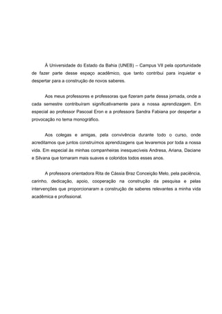 5




      À Universidade do Estado da Bahia (UNEB) – Campus VII pela oportunidade
de fazer parte desse espaço acadêmico, que tanto contribui para inquietar e
despertar para a construção de novos saberes.


      Aos meus professores e professoras que fizeram parte dessa jornada, onde a
cada semestre contribuíram significativamente para a nossa aprendizagem. Em
especial ao professor Pascoal Eron e a professora Sandra Fabiana por despertar a
provocação no tema monográfico.


      Aos colegas e amigas, pela convivência durante todo o curso, onde
acreditamos que juntos construímos aprendizagens que levaremos por toda a nossa
vida. Em especial às minhas companheiras inesquecíveis Andresa, Ariana, Daciane
e Silvana que tornaram mais suaves e coloridos todos esses anos.


      A professora orientadora Rita de Cássia Braz Conceição Melo, pela paciência,
carinho, dedicação, apoio, cooperação na construção da pesquisa e pelas
intervenções que proporcionaram a construção de saberes relevantes a minha vida
acadêmica e profissional.
 