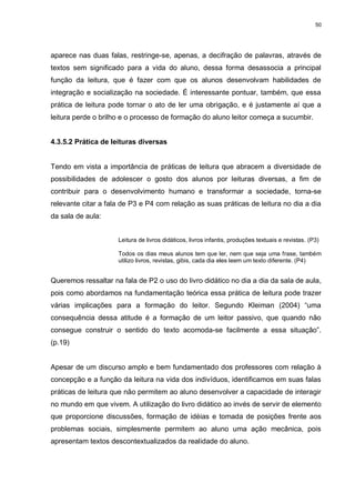 50




aparece nas duas falas, restringe-se, apenas, a decifração de palavras, através de
textos sem significado para a vida do aluno, dessa forma desassocia a principal
função da leitura, que é fazer com que os alunos desenvolvam habilidades de
integração e socialização na sociedade. É interessante pontuar, também, que essa
prática de leitura pode tornar o ato de ler uma obrigação, e é justamente aí que a
leitura perde o brilho e o processo de formação do aluno leitor começa a sucumbir.


4.3.5.2 Prática de leituras diversas


Tendo em vista a importância de práticas de leitura que abracem a diversidade de
possibilidades de adolescer o gosto dos alunos por leituras diversas, a fim de
contribuir para o desenvolvimento humano e transformar a sociedade, torna-se
relevante citar a fala de P3 e P4 com relação as suas práticas de leitura no dia a dia
da sala de aula:


                     Leitura de livros didáticos, livros infantis, produções textuais e revistas. (P3)

                     Todos os dias meus alunos tem que ler, nem que seja uma frase, também
                     utilizo livros, revistas, gibis, cada dia eles leem um texto diferente. (P4)


Queremos ressaltar na fala de P2 o uso do livro didático no dia a dia da sala de aula,
pois como abordamos na fundamentação teórica essa prática de leitura pode trazer
várias implicações para a formação do leitor. Segundo Kleiman (2004) “uma
consequência dessa atitude é a formação de um leitor passivo, que quando não
consegue construir o sentido do texto acomoda-se facilmente a essa situação”.
(p.19)


Apesar de um discurso amplo e bem fundamentado dos professores com relação à
concepção e a função da leitura na vida dos indivíduos, identificamos em suas falas
práticas de leitura que não permitem ao aluno desenvolver a capacidade de interagir
no mundo em que vivem. A utilização do livro didático ao invés de servir de elemento
que proporcione discussões, formação de idéias e tomada de posições frente aos
problemas sociais, simplesmente permitem ao aluno uma ação mecânica, pois
apresentam textos descontextualizados da realidade do aluno.
 