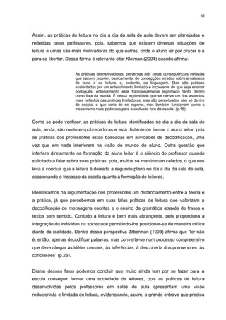 52




Assim, as práticas de leitura no dia a dia da sala de aula devem ser planejadas e
refletidas pelos professores, pois, sabemos que existem diversas situações de
leitura e umas são mais motivadoras do que outras, onde o aluno ler por prazer e a
para se libertar. Dessa forma é relevante citar Kleiman (2004) quando afirma:


                      As práticas desmotivadoras, perversas até, pelas consequências nefastas
                      que trazem, provêm, basicamente, de concepções erradas sobre a natureza
                      do texto e da leitura, e, portanto, da linguagem. Elas são práticas
                      sustentadas por um entendimento limitado e incoerente do que seja ensinar
                      português, entendimento este tradicionalmente legitimado tanto dentro
                      como fora da escola. É dessa legitimidade que se deriva um dos aspectos
                      mais nefastos das práticas limitadoras: elas são perpetuadas não só dentro
                      da escola, o que seria de se esperar, mas também funcionam como o
                      mecanismo mais poderoso para a exclusão fora da escola. (p.16)


Como se pode verificar, as práticas de leitura identificadas no dia a dia da sala de
aula, ainda, são muito empobrecedoras e está distante de formar o aluno leitor, pois
as práticas dos professores estão baseadas em atividades de decodificação, uma
vez que em nada interferem na visão de mundo do aluno. Outra questão que
interfere diretamente na formação do aluno leitor é o silêncio do professor quando
solicitado a falar sobre suas práticas, pois, muitos se mantiveram calados, o que nos
leva a concluir que a leitura é deixada a segundo plano no dia a dia da sala de aula,
ocasionando o fracasso da escola quanto à formação de leitores.


Identificamos na argumentação dos professores um distanciamento entre a teoria e
a prática, já que percebemos em suas falas práticas de leitura que valorizam a
decodificação de mensagens escritas e o ensino da gramática através de frases e
textos sem sentido. Contudo a leitura é bem mais abrangente, pois proporciona a
integração do indivíduo na sociedade permitindo-lhe posicionar-se de maneira crítica
diante da realidade. Dentro dessa perspectiva Zilberman (1993) afirma que “ler não
é, então, apenas decodificar palavras, mas converte-se num processo compreensivo
que deve chegar às idéias centrais, às inferências, à descoberta dos pormenores, às
conclusões” (p.26).


Diante desses fatos podemos concluir que muito ainda tem por se fazer para a
escola conseguir formar uma sociedade de leitores, pois as práticas de leitura
desenvolvidas pelos professores em salas de aula apresentam uma visão
reducionista e limitada de leitura, evidenciando, assim, o grande entrave que precisa
 