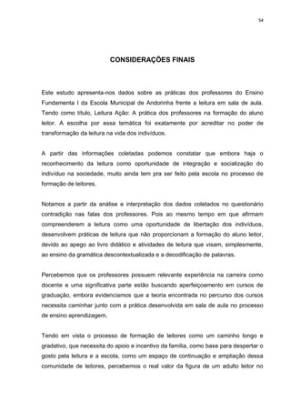 54




                          CONSIDERAÇÕES FINAIS



Este estudo apresenta-nos dados sobre as práticas dos professores do Ensino
Fundamenta I da Escola Municipal de Andorinha frente a leitura em sala de aula.
Tendo como título, Leitura Ação: A prática dos professores na formação do aluno
leitor. A escolha por essa temática foi exatamente por acreditar no poder de
transformação da leitura na vida dos indivíduos.


A partir das informações coletadas podemos constatar que embora haja o
reconhecimento da leitura como oportunidade de integração e socialização do
indivíduo na sociedade, muito ainda tem pra ser feito pela escola no processo de
formação de leitores.


Notamos a partir da análise e interpretação dos dados coletados no questionário
contradição nas falas dos professores. Pois ao mesmo tempo em que afirmam
compreenderem a leitura como uma oportunidade de libertação dos indivíduos,
desenvolvem práticas de leitura que não proporcionam a formação do aluno leitor,
devido ao apego ao livro didático e atividades de leitura que visam, simplesmente,
ao ensino da gramática descontextualizada e a decodificação de palavras.


Percebemos que os professores possuem relevante experiência na carreira como
docente e uma significativa parte estão buscando aperfeiçoamento em cursos de
graduação, embora evidenciamos que a teoria encontrada no percurso dos cursos
necessita caminhar junto com a prática desenvolvida em sala de aula no processo
de ensino aprendizagem.


Tendo em vista o processo de formação de leitores como um caminho longo e
gradativo, que necessita do apoio e incentivo da família, como base para despertar o
gosto pela leitura e a escola, como um espaço de continuação e ampliação dessa
comunidade de leitores, percebemos o real valor da figura de um adulto leitor no
 