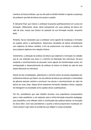 55




incentivo de futuros leitores, que se não está no âmbito familiar é urgente a presença
do professor que fale de leitura com prazer e paixão.


É relevante frisar que mesmo o professor buscando aperfeiçoamento em cursos de
formação, infelizmente, ainda, deixa transparecer em suas práticas de leitura em
sala de aula, ranços que trazem do passado de sua formação escolar, enquanto
leitor.


Portanto, faz-se necessário que o professor como agente de mudanças e formador
de sujeitos ativos e participativos, desenvolva atividades de leitura diversificadas
com objetivos de leitura variados, a fim de proporcionar nos alunos a escolha de
seus próprios objetivos com relação à leitura.


Certamente, a utilização de práticas de leitura que objetivam a formação do cidadão
que lê, por entender que esse é o caminho da libertação dos indivíduos, far-se-á
mediante o reconhecimento do educador como agente de transformação social, em
contraposição o desenvolvimento de práticas de leitura no âmbito da sala de aula
estará alienando os indivíduos.


Diante de tais constatações, salientamos o caminho árduo da escola respaldado por
professores leitores que fazem uso de práticas de leitura que abranjam a diversidade
de gêneros textuais venham a promover nos alunos o reconhecimento do valor da
leitura em suas vidas. Dessa forma estaremos formando cidadãos críticos, capazes
de interagirem na sociedade como sujeitos ativos e participativos.


Por fim, acreditamos que este trabalho levantou uma experiência enriquecedora
para o meio acadêmico, e em especial, para a minha formação enquanto pedagoga,
pois possibilitou uma reflexão sobre a contribuição das práticas leitoras na formação
do aluno leitor. Com isso percebemos o quanto a leitura proporciona mudanças em
nosso pensar e agir sobre os problemas que afligem a nossa sociedade.
 
