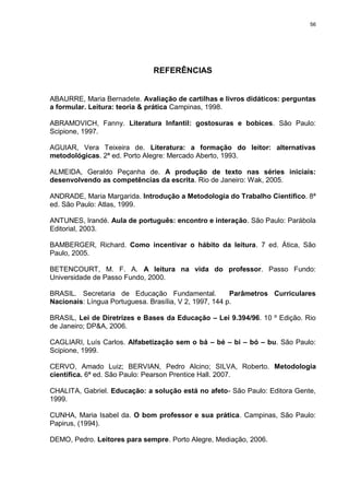 56




                              REFERÊNCIAS


ABAURRE, Maria Bernadete. Avaliação de cartilhas e livros didáticos: perguntas
a formular. Leitura: teoria & prática Campinas, 1998.

ABRAMOVICH, Fanny. Literatura Infantil: gostosuras e bobices. São Paulo:
Scipione, 1997.

AGUIAR, Vera Teixeira de. Literatura: a formação do leitor: alternativas
metodológicas. 2ª ed. Porto Alegre: Mercado Aberto, 1993.

ALMEIDA, Geraldo Peçanha de. A produção de texto nas séries iniciais:
desenvolvendo as competências da escrita. Rio de Janeiro: Wak, 2005.

ANDRADE, Maria Margarida. Introdução a Metodologia do Trabalho Científico. 8ª
ed. São Paulo: Atlas, 1999.

ANTUNES, Irandé. Aula de português: encontro e interação. São Paulo: Parábola
Editorial, 2003.

BAMBERGER, Richard. Como incentivar o hábito da leitura. 7 ed. Ática, São
Paulo, 2005.

BETENCOURT, M. F. A. A leitura na vida do professor. Passo Fundo:
Universidade de Passo Fundo, 2000.

BRASIL. Secretaria de Educação Fundamental.             Parâmetros Curriculares
Nacionais: Língua Portuguesa. Brasília, V 2, 1997, 144 p.

BRASIL, Lei de Diretrizes e Bases da Educação – Lei 9.394/96. 10 º Edição. Rio
de Janeiro; DP&A, 2006.

CAGLIARI, Luís Carlos. Alfabetização sem o bá – bé – bi – bó – bu. São Paulo:
Scipione, 1999.

CERVO, Amado Luiz; BERVIAN, Pedro Alcino; SILVA, Roberto. Metodologia
científica. 6ª ed. São Paulo: Pearson Prentice Hall. 2007.

CHALITA, Gabriel. Educação: a solução está no afeto- São Paulo: Editora Gente,
1999.

CUNHA, Maria Isabel da. O bom professor e sua prática. Campinas, São Paulo:
Papirus, (1994).

DEMO, Pedro. Leitores para sempre. Porto Alegre, Mediação, 2006.
 