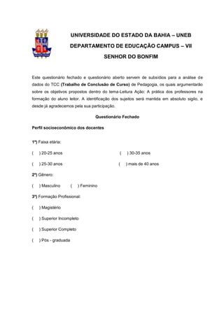 60




                       UNIVERSIDADE DO ESTADO DA BAHIA – UNEB

                       DEPARTAMENTO DE EDUCAÇÃO CAMPUS – VII

                                        SENHOR DO BONFIM


Este questionário fechado e questionário aberto servem de subsídios para a análise de
dados do TCC (Trabalho de Conclusão de Curso) de Pedagogia, os quais argumentarão
sobre os objetivos propostos dentro do tema-Leitura Ação: A prática dos professores na
formação do aluno leitor. A identificação dos sujeitos será mantida em absoluto sigilo, e
desde já agradecemos pela sua participação.

                                    Questionário Fechado

Perfil socioeconômico dos docentes


1º) Faixa etária:

(   ) 20-25 anos                               (   ) 30-35 anos

(   ) 25-30 anos                              (    ) mais de 40 anos

2º) Gênero:

(   ) Masculino        (   ) Feminino

3º) Formação Profissional:

(   ) Magistério

(   ) Superior Incompleto

(   ) Superior Completo

(   ) Pós - graduada
 