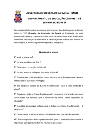 1


                UNIVERSIDADE DO ESTADO DA BAHIA – UNEB

                 DEPARTAMENTO DE EDUCAÇÃO CAMPUS – VII
                                   SENHOR DO BONFIM


Este questionário fechado e questionário aberto servem de subsídios para a análise de
dados do TCC (Trabalho de Conclusão de Curso) de Pedagogia, os quais
argumentarão sobre os objetivos propostos dentro do tema-Leitura Ação: A prática dos
professores na formação do aluno leitor. A identificação dos sujeitos será mantida em
absoluto sigilo, e desde já agradecemos pela sua participação.




                               Questionário aberto

1º) Você gosta de ler?

2º) Na sua opinião o que é ler?

3º) Qual a sua concepção de leitura?

4º) No seu ponto de vista para que serve a leitura?

5º) Em relação a prática de leitura, como foi a sua experiência pessoal, desde a
infância até os cursos de formação?

6º) No cotidiano escolar do Ensino Fundamental I qual o valor atribuído á
leitura?

7º) Tendo em vista o Ensino Fundamental I como uma preparação para uma
continuidade dos estudos, qual a finalidade da leitura           nesse segmento da
educação?

8º) A prática pedagógica voltada para a leitura no Ensino Fundamental I é
satisfatória?

9º) Quais são as práticas de leitura utilizadas no dia a dia da sala de aula?

10º) Na sua opinião a leitura pode contribuir para o desenvolvimento social e
intelectual, bem como interferir no futuro dos discentes?
 