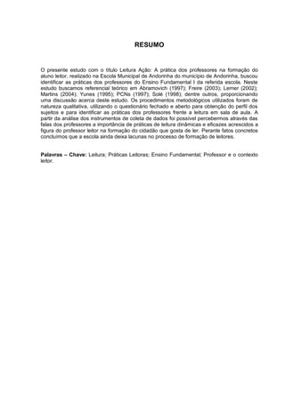 7




                                       RESUMO


O presente estudo com o título Leitura Ação: A prática dos professores na formação do
aluno leitor, realizado na Escola Municipal de Andorinha do município de Andorinha, buscou
identificar as práticas dos professores do Ensino Fundamental I da referida escola. Neste
estudo buscamos referencial teórico em Abramovich (1997); Freire (2003); Lerner (2002);
Martins (2004); Yunes (1995); PCNs (1997); Solé (1998); dentre outros, proporcionando
uma discussão acerca deste estudo. Os procedimentos metodológicos utilizados foram de
natureza qualitativa, utilizando o questionário fechado e aberto para obtenção do perfil dos
sujeitos e para identificar as práticas dos professores frente a leitura em sala de aula. A
partir da análise dos instrumentos de coleta de dados foi possível percebermos através das
falas dos professores a importância de práticas de leitura dinâmicas e eficazes acrescidos a
figura do professor leitor na formação do cidadão que gosta de ler. Perante fatos concretos
concluímos que a escola ainda deixa lacunas no processo de formação de leitores.


Palavras – Chave: Leitura; Práticas Leitoras; Ensino Fundamental; Professor e o contexto
leitor.
 