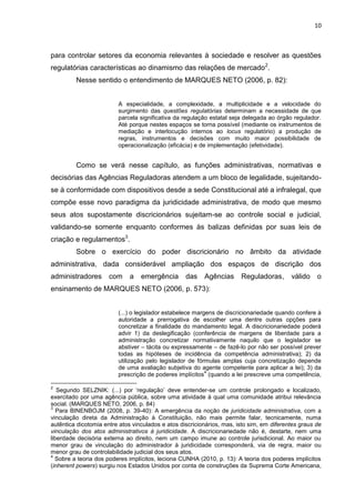 10
para controlar setores da economia relevantes à sociedade e resolver as questões
regulatórias características ao dinamismo das relações de mercado2
.
Nesse sentido o entendimento de MARQUES NETO (2006, p. 82):
A especialidade, a complexidade, a multiplicidade e a velocidade do
surgimento das questões regulatórias determinam a necessidade de que
parcela significativa da regulação estatal seja delegada ao órgão regulador.
Até porque nestes espaços se torna possível (mediante os instrumentos de
mediação e interlocução internos ao locus regulatório) a produção de
regras, instrumentos e decisões com muito maior possibilidade de
operacionalização (eficácia) e de implementação (efetividade).
Como se verá nesse capítulo, as funções administrativas, normativas e
decisórias das Agências Reguladoras atendem a um bloco de legalidade, sujeitando-
se à conformidade com dispositivos desde a sede Constitucional até a infralegal, que
compõe esse novo paradigma da juridicidade administrativa, de modo que mesmo
seus atos supostamente discricionários sujeitam-se ao controle social e judicial,
validando-se somente enquanto conformes às balizas definidas por suas leis de
criação e regulamentos3
.
Sobre o exercício do poder discricionário no âmbito da atividade
administrativa, dada considerável ampliação dos espaços de discrição dos
administradores com a emergência das Agências Reguladoras, válido o
ensinamento de MARQUES NETO (2006, p. 573):
(...) o legislador estabelece margens de discricionariedade quando confere à
autoridade a prerrogativa de escolher uma dentre outras opções para
concretizar a finalidade do mandamento legal. A discricionariedade poderá
advir 1) da deslegificação (conferência de margens de liberdade para a
administração concretizar normativamente naquilo que o legislador se
abstiver – tácita ou expressamente – de fazê-lo por não ser possível prever
todas as hipóteses de incidência da competência administrativa); 2) da
utilização pelo legislador de fórmulas amplas cuja concretização depende
de uma avaliação subjetiva do agente competente para aplicar a lei); 3) da
prescrição de poderes implícitos
4
(quando a lei prescreve uma competência,
2
Segundo SELZNIK: (...) por „regulação‟ deve entender-se um controle prolongado e localizado,
exercitado por uma agência pública, sobre uma atividade à qual uma comunidade atribui relevância
social. (MARQUES NETO, 2006, p. 84)
3
Para BINENBOJM (2008, p. 39-40): A emergência da noção de juridicidade administrativa, com a
vinculação direta da Administração à Constituição, não mais permite falar, tecnicamente, numa
autêntica dicotomia entre atos vinculados e atos discricionários, mas, isto sim, em diferentes graus de
vinculação dos atos administrativos à juridicidade. A discricionariedade não é, destarte, nem uma
liberdade decisória externa ao direito, nem um campo imune ao controle jurisdicional. Ao maior ou
menor grau de vinculação do administrador à juridicidade corresponderá, via de regra, maior ou
menor grau de controlabilidade judicial dos seus atos.
4
Sobre a teoria dos poderes implícitos, leciona CUNHA (2010, p. 13): A teoria dos poderes implícitos
(inherent powers) surgiu nos Estados Unidos por conta de construções da Suprema Corte Americana,
 