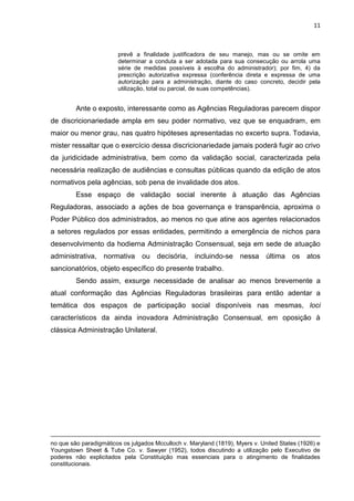 11
prevê a finalidade justificadora de seu manejo, mas ou se omite em
determinar a conduta a ser adotada para sua consecução ou arrola uma
série de medidas possíveis à escolha do administrador); por fim, 4) da
prescrição autorizativa expressa (conferência direta e expressa de uma
autorização para a administração, diante do caso concreto, decidir pela
utilização, total ou parcial, de suas competências).
Ante o exposto, interessante como as Agências Reguladoras parecem dispor
de discricionariedade ampla em seu poder normativo, vez que se enquadram, em
maior ou menor grau, nas quatro hipóteses apresentadas no excerto supra. Todavia,
mister ressaltar que o exercício dessa discricionariedade jamais poderá fugir ao crivo
da juridicidade administrativa, bem como da validação social, caracterizada pela
necessária realização de audiências e consultas públicas quando da edição de atos
normativos pela agências, sob pena de invalidade dos atos.
Esse espaço de validação social inerente à atuação das Agências
Reguladoras, associado a ações de boa governança e transparência, aproxima o
Poder Público dos administrados, ao menos no que atine aos agentes relacionados
a setores regulados por essas entidades, permitindo a emergência de nichos para
desenvolvimento da hodierna Administração Consensual, seja em sede de atuação
administrativa, normativa ou decisória, incluindo-se nessa última os atos
sancionatórios, objeto específico do presente trabalho.
Sendo assim, exsurge necessidade de analisar ao menos brevemente a
atual conformação das Agências Reguladoras brasileiras para então adentar a
temática dos espaços de participação social disponíveis nas mesmas, loci
característicos da ainda inovadora Administração Consensual, em oposição à
clássica Administração Unilateral.
no que são paradigmáticos os julgados Mcculloch v. Maryland (1819), Myers v. United States (1926) e
Youngstown Sheet & Tube Co. v. Sawyer (1952), todos discutindo a utilização pelo Executivo de
poderes não explicitados pela Constituição mas essenciais para o atingimento de finalidades
constitucionais.
 