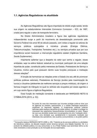 12
1.1. Agências Reguladoras na atualidade
As Agências Regulatórias são figura importada do direito anglo-saxão, tendo
sua origem na estadunidense Interestate Commerce Comission – ICC, de 1887,
criada para regular o setor de transporte ferroviário.
No Direito Administrativo brasileiro a figura das agências reguladoras
independentes surge a partir do movimento de desestatização promovido pelo
Governo Federal nos anos 90 do século passado, com vistas a regular os setores de
serviços públicos outorgados à iniciativa privada (Energia Elétrica,
Telecomunicações, Transportes Terrestres etc.), ou serviços privados que por sua
importância social mereciam a intervenção regulatório estatal (Vigilância Sanitária,
Saúde Suplementar).
Importante salientar que a despeito do setor que venha a regular, essas
entidades, seja na esfera federal, estadual ou municipal, participam de uma relação
tripartida de poder, constituída pelos interesses de Estado, Prestadores de Serviço e
Usuários, motivo pelo qual possuem dentre suas funções precípuas a mediação
dessas relações5
.
A função de harmonizar as relações entre o Estado (no seu afã de promover
políticas públicas setoriais), Prestadores de Serviço (ávidos pela maximização de
lucros) e Usuários (pleiteantes de melhores serviços a preços módicos), dá origem à
famosa imagem do triângulo no qual os vértices são ocupados por esses agentes e
em cujo centro figura a Agência Reguladora.
Essa função de mediação constante é destacada por MARQUES NETO &
CYMBALISTA (2010, p. 53):
Do ponto de vista dos interesses que incumbe proteger pode-se dizer que
as agências se prestam, basicamente, a: i) mediar interesses específicos
existentes no segmento regulado; ii) implementar políticas públicas
definidas pelos espaços decisórios do poder político; iii) tutelar e proteger os
interesses dos segmentos hipossuficientes encontradiços no setor. Segue
daí que sua atividade revelar-se-á na perspectiva de uma “mediação ativa”,
ou seja, uma atividade que, paralelamente à necessária mediação dos
interesses dos operadores, dos usuários (consumidores), e do poder político
5
Consoante destaca MARQUES NETO (2006, p. 85): Tratando-se de serviços públicos ou atividades
de relevância coletiva, de elevado impacto social, teremos sempre uma relação tripartida. Há: i) o
produtor da utilidade pública; ii) o seu consumidor; e, iii) o Poder Público (que será titular último ou da
rede necessária a essa produção ou do monopólio de sua exploração).
 