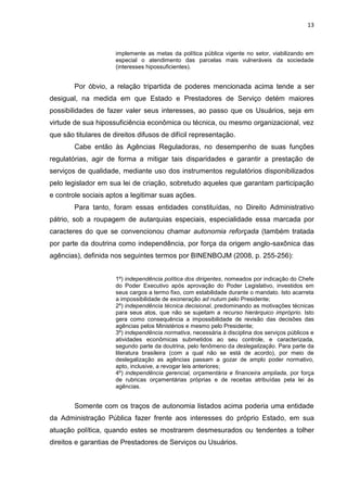 13
implemente as metas da política pública vigente no setor, viabilizando em
especial o atendimento das parcelas mais vulneráveis da sociedade
(interesses hipossuficientes).
Por óbvio, a relação tripartida de poderes mencionada acima tende a ser
desigual, na medida em que Estado e Prestadores de Serviço detém maiores
possibilidades de fazer valer seus interesses, ao passo que os Usuários, seja em
virtude de sua hipossuficiência econômica ou técnica, ou mesmo organizacional, vez
que são titulares de direitos difusos de difícil representação.
Cabe então às Agências Reguladoras, no desempenho de suas funções
regulatórias, agir de forma a mitigar tais disparidades e garantir a prestação de
serviços de qualidade, mediante uso dos instrumentos regulatórios disponibilizados
pelo legislador em sua lei de criação, sobretudo aqueles que garantam participação
e controle sociais aptos a legitimar suas ações.
Para tanto, foram essas entidades constituídas, no Direito Administrativo
pátrio, sob a roupagem de autarquias especiais, especialidade essa marcada por
caracteres do que se convencionou chamar autonomia reforçada (também tratada
por parte da doutrina como independência, por força da origem anglo-saxônica das
agências), definida nos seguintes termos por BINENBOJM (2008, p. 255-256):
1º) independência política dos dirigentes, nomeados por indicação do Chefe
do Poder Executivo após aprovação do Poder Legislativo, investidos em
seus cargos a termo fixo, com estabilidade durante o mandato. Isto acarreta
a impossibilidade de exoneração ad nutum pelo Presidente;
2º) independência técnica decisional, predominando as motivações técnicas
para seus atos, que não se sujeitam a recurso hierárquico impróprio. Isto
gera como consequência a impossibilidade de revisão das decisões das
agências pelos Ministérios e mesmo pelo Presidente;
3º) independência normativa, necessária à disciplina dos serviços públicos e
atividades econômicas submetidos ao seu controle, e caracterizada,
segundo parte da doutrina, pelo fenômeno da deslegalização. Para parte da
literatura brasileira (com a qual não se está de acordo), por meio de
deslegalização as agências passam a gozar de amplo poder normativo,
apto, inclusive, a revogar leis anteriores;
4º) independência gerencial, orçamentária e financeira ampliada, por força
de rubricas orçamentárias próprias e de receitas atribuídas pela lei às
agências.
Somente com os traços de autonomia listados acima poderia uma entidade
da Administração Pública fazer frente aos interesses do próprio Estado, em sua
atuação política, quando estes se mostrarem desmesurados ou tendentes a tolher
direitos e garantias de Prestadores de Serviços ou Usuários.
 