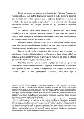 14
Dentre os traços de autonomia reforçada das Agências Reguladoras,
merece destaque, para os fins do presente trabalho, o poder normativo conferido
pelo legislador com vistas a garantir que as agências disciplinassem os setores
regulados de modo adequado e compatível com a dinâmica das atividades
econômicas inerentes aos serviços, inclusive no que concerne a evoluções
tecnológicas.
No exercício desse poder normativo, o regulador tem como limites
obrigatórios a lei de criação da entidade, diploma do qual retira não apenas a
previsão de tal prerrogativa, mas também seus liames e finalidades, intrinsecamente
vinculadas à melhor prestação do serviço regulado.
Têm-se na espécie diplomas de baixa densidade normativa6
, em relação aos
quais cabe complementação pela via regulamentar, com vistas a dar concretude às
finalidades para as quais foi criado o próprio órgão regulador.
Sobre o assunto, muito se discutiu na doutrina, ainda que sem um parecer
definitivo ou entendimento jurisprudencial pacífico7
, acerca da constitucionalidade da
atribuição, pelo legislador ordinário, de prerrogativa normativa tão ampla a entidade
da Administração Pública, seja ela direta ou indireta.
Aderindo à corrente segundo a qual a adaptação da figura das agências ao
ordenamento nacional também importou a noção de estabelecimento de standards,
pelo legislador, ou seja, de limites de competência para atuação das entidades e
utilização plena de suas prerrogativas normativas, defendemos aqui a
6
Sobre o assunto, assevera ARAGÃO apud SCHIRATO (2008, p. 110): (…) pode-se vislumbrar a
existência de leis (i) com densidade normativa exaustiva, que são leis formais que preveem
exaustivamente todas as condutas possíveis, por exemplos, as leis penais e as leis que instituem
tributos, (ii) com grande densidade normativa, que são leis formais que regulam grande parte da
matéria que constitui seu objeto, mas que ainda permite certo espaço para regulamento sobre temas
específicos e secundários (regulamentos meramente executivos), e (iii) com baixa densidade
normativa, que apenas estabelecem as linhas mestras (parâmetros gerais) da matéria regulada,
demandando profunda regulamentação infralegal.
7
Sobre o fenômeno da legitimidade do poder normativo das Agências Reguladoras, CARDOSO
(2006, p. 198) aponta para a existência de três grandes correntes de pensamento: Analisadas
objetivamente, três posições básicas podem ser encontradas, buscando a definição da natureza do
poder de emitir normas pelas agências, e o reflexo em seus limites. A primeira, identifica as normas
das agências como decorrentes da atividade regulatória, com status de lei – denominam direito
regulatório; a segunda vislumbra espécie de regulamento conferido às agências; a terceira, mais
restritiva, vislumbra nas agências um ente com poderes normativos inferiores ao regulamento,
equiparando seus atos aos demais atos administrativos normativos.
 
