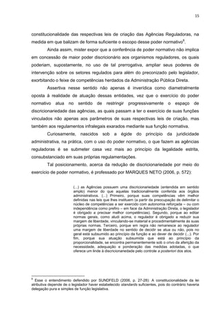 15
constitucionalidade das respectivas leis de criação das Agências Reguladoras, na
medida em que balizam de forma suficiente o escopo desse poder normativo8
.
Ainda assim, mister expor que a conferência de poder normativo não implica
em concessão de maior poder discricionário aos organismos reguladores, os quais
poderiam, supostamente, no uso de tal prerrogativa, ampliar seus poderes de
intervenção sobre os setores regulados para além do preconizado pelo legislador,
exorbitando o feixe de competências herdados da Administração Pública Direta.
Assertiva nesse sentido não apenas é inverídica como diametralmente
oposta à realidade de atuação dessas entidades, vez que o exercício do poder
normativo atua no sentido de restringir progressivamente o espaço de
discricionariedade das agências, as quais passam a ter o exercício de suas funções
vinculados não apenas aos parâmetros de suas respectivas leis de criação, mas
também aos regulamentos infralegais exarados mediante sua função normativa.
Curiosamente, nascidos sob a égide do princípio da juridicidade
administrativa, na prática, com o uso do poder normativo, o que fazem as agências
reguladoras é se submeter casa vez mais ao princípio da legalidade estrita,
consubstanciado em suas próprias regulamentações.
Tal posicionamento, acerca da redução de discricionariedade por meio do
exercício de poder normativo, é professado por MARQUES NETO (2006, p. 572):
(...) as Agências possuem uma discricionariedade (entendida em sentido
amplo) menor do que aquelas tradicionalmente conferida aos órgãos
administrativos. (...) Primeiro, porque suas competências vêm melhor
definidas nas leis que lhes instituem (a partir da preocupação de delimitar o
núcleo de competências a ser exercido com autonomia reforçada – ou com
independência como prefiro – em face da Administração Direta, o legislador
é obrigado a precisar melhor competências). Segundo, porque ao editar
normas gerais, como aludi acima, o regulador é obrigado a reduzir sua
margem de liberdade, vinculando-se material e procedimentalmente às suas
próprias normas. Terceiro, porque em regra não remanesce ao regulador
uma margem de liberdade no sentido de decidir se atua ou não, pois no
geral está subsumido ao princípio da função e ao dever de decidir (...). Por
fim, porque sua atuação subsumida que está ao princípio da
proporcionalidade, se encontra permanentemente sob o crivo da aferição da
necessidade, adequação e ponderação das medidas adotadas, o que
oferece um linde à discricionariedade pelo controle a posteriori dos atos.
8
Esse o entendimento defendido por SUNDFELD (2006, p. 27-28): A constitucionalidade da lei
atributiva depende de o legislador haver estabelecido standards suficientes, pois do contrário haveria
delegação pura e simples de função legislativa.
 