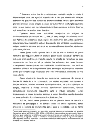 16
O fenômeno acima descrito constitui-se em verdadeira dupla vinculação à
legalidade por parte das Agências Reguladoras, a uma por deterem sua atuação,
sobretudo no que atine aos espaços de discricionariedade, limitada pelos standards
previstos em suas leis de criação, e a duas por autolimitarem sua função regulatória
cada vez que exaram atos normativos regulamentares, passando a deter o dever de
agir segundo os parâmetros neles descritos.
Opera-se assim uma “vinculação derrogatória da margem de
discricionariedade” (MARQUES NETO, 2006, p. 581), ou seja, uma autovinculação9
das Agências Reguladoras a seus próprios atos normativos com vistas a garantir a
segurança jurídica necessária ao bom desempenho das atividades econômicas dos
setores regulados, sem que venham a ser surpreendidos por alterações súbitas nas
políticas regulatórias.
Nesse ponto, válido apontar para o fato de que o exercício do poder
normativo pelo regulador, também chamado poder “quase-legislativo”, por força da
influência anglo-saxônica do instituto, resulta na criação de normativos de sede
regulamentar em face da lei de criação das entidades, aos quais também
correspondem sanções por seu descumprimento, penalidades essas cujas espécies
devem vir previstas na lei originária sob pena de violação ao princípio da tipicidade,
ainda que o mesmo seja flexibilizado em sede administrativa, consoante se verá
mais adiante.
Assim, atualmente, incumbe aos organismos reguladores não apenas a
função de mediação e de normatização dos setores regulados, mas também a
função decisória, também chamada “quase-jurisdicional”, na qual a aplicação de
sanção, mediante o devido processo administrativo sancionatório, também
consubstancia instrumento regulatório apto a induzir condutas, corrigir
irregularidades e cessar infrações, aspectos a serem discutidos quando da análise
do espaço discricionário existente na aplicação de sanções.
Por fim, dentro desse panorama, não se poderia deixar de destacar a
relevância da participação e do controle sociais no âmbito regulatório, sendo
crescente o número de instrumentos pelos quais a sociedade, seja de forma
9
Reforçando seu posicionamento, no sentido da atividade normativa autolimitadora das Agências
Reguladora, afirma MARQUES NETO (2006, p. 582-583): (...) ao disciplinar normativamente (portanto
de forma geral e abstrata) os critérios, procedimentos e conceitos que adotará em uma determinada
ação concreta, o regulador estará se vinculando ao conteúdo desta norma. O regulamento editado
pelo regulador vincula-o, implicando a prática na autolimitação da margem de discricionariedade que
antes lhe fora conferida pela Lei.
 
