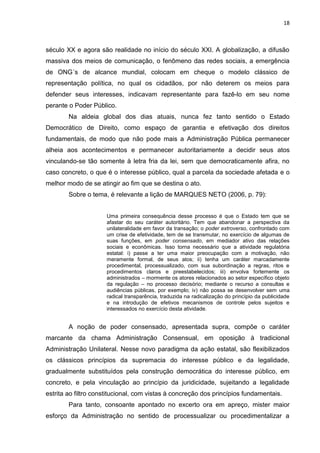 18
século XX e agora são realidade no início do século XXI. A globalização, a difusão
massiva dos meios de comunicação, o fenômeno das redes sociais, a emergência
de ONG´s de alcance mundial, colocam em cheque o modelo clássico de
representação política, no qual os cidadãos, por não deterem os meios para
defender seus interesses, indicavam representante para fazê-lo em seu nome
perante o Poder Público.
Na aldeia global dos dias atuais, nunca fez tanto sentido o Estado
Democrático de Direito, como espaço de garantia e efetivação dos direitos
fundamentais, de modo que não pode mais a Administração Pública permanecer
alheia aos acontecimentos e permanecer autoritariamente a decidir seus atos
vinculando-se tão somente à letra fria da lei, sem que democraticamente afira, no
caso concreto, o que é o interesse público, qual a parcela da sociedade afetada e o
melhor modo de se atingir ao fim que se destina o ato.
Sobre o tema, é relevante a lição de MARQUES NETO (2006, p. 79):
Uma primeira consequência desse processo é que o Estado tem que se
afastar do seu caráter autoritário. Tem que abandonar a perspectiva da
unilateralidade em favor da transação; o poder extroverso, confrontado com
um crise de efetividade, tem de se transmutar, no exercício de algumas de
suas funções, em poder consensado, em mediador ativo das relações
sociais e econômicas. Isso torna necessário que a atividade regulatória
estatal: i) passe a ter uma maior preocupação com a motivação, não
meramente formal, de seus atos; ii) tenha um caráter marcadamente
procedimental, processualizado, com sua subordinação a regras, ritos e
procedimentos claros e preestabelecidos; iii) envolva fortemente os
administrados – mormente os atores relacionados ao setor específico objeto
da regulação – no processo decisório; mediante o recurso a consultas e
audiências públicas, por exemplo; iv) não possa se desenvolver sem uma
radical transparência, traduzida na radicalização do princípio da publicidade
e na introdução de efetivos mecanismos de controle pelos sujeitos e
interessados no exercício desta atividade.
A noção de poder consensado, apresentada supra, compõe o caráter
marcante da chama Administração Consensual, em oposição à tradicional
Administração Unilateral. Nesse novo paradigma da ação estatal, são flexibilizados
os clássicos princípios da supremacia do interesse público e da legalidade,
gradualmente substituídos pela construção democrática do interesse público, em
concreto, e pela vinculação ao princípio da juridicidade, sujeitando a legalidade
estrita ao filtro constitucional, com vistas à concreção dos princípios fundamentais.
Para tanto, consoante apontado no excerto ora em apreço, mister maior
esforço da Administração no sentido de processualizar ou procedimentalizar a
 