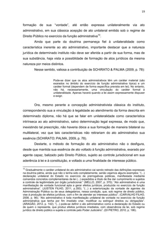 19
formação de sua “vontade”, até então expressa unilateralmente via ato
administrativo, em sua clássica acepção de ato unilateral emitido sob o regime de
Direito Público no exercício da função administrativa10
.
Ainda que parte da doutrina permaneça fiel à unilateralidade como
característica inerente ao ato administrativo, importante destacar que a natureza
jurídica de determinado instituto não deve ser aferida a partir de sua forma, mas de
sua substância, haja vista a possiblidade de formação de atos jurídicos da mesma
natureza por meios distintos.
Nesse sentido, valiosa a contribuição de SCHIRATO & PALMA (2009, p. 78):
Pode-se dizer que os atos administrativos têm um caráter material (são
exarados no âmbito do exercício de função administrativa típica) e um
caráter formal (dependem de forma específica prevista em lei). No entanto,
não há, necessariamente, uma vinculação do caráter formal à
unilateralidade. Apenas haverá quando a lei assim expressamente dispuser
e exigir.
Ora, mesmo perante a concepção administrativista clássica do instituto,
correspondendo sua a vinculação à legalidade ao atendimento da forma descrita em
determinado diploma, não há que se falar em unilateralidade como característica
intrínseca ao ato administrativo, salvo determinação legal expressa, de modo que,
inexistindo tal prescrição, não haveria óbice a sua formação de maneira bilateral ou
multilateral, vez que tais características não retirariam do ato administrativo sua
essência (SCHIRATO; PALMA, 2009, p. 78).
Destarte, o método de formação do ato administrativo não o desfigura,
desde que mantida sua essência de ato voltado à função administrativa, exarado por
agente capaz, balizado pelo Direito Público, sujeito ao controle jurisdicional em sua
aderência à lei e à constituição, e voltado a uma finalidade de interesse público.
10
Gradualmente o caráter unilateral do ato administrativo vai sendo retirado das definições expressas
na doutrina pátria, ainda que não o tenha sido completamente, senão vejamos alguns exemplos: “(...)
declaração unilateral do Estado no exercício de prerrogativas públicas, manifestada mediante
comandos concretos complementares da lei (...) expedidos a título de lhe dar cumprimento e sujeitos
a controle de legitimidade por órgão jurisdicional.” (MELLO, 2007, p. 370); “Ato administrativo é uma
manifestação de vontade funcional apta a gerar efeitos jurídicos, produzida no exercício de função
administrativa”. (JUSTEN FILHO, 2011, p.350); “(...) a exteriorização da vontade de agentes da
Administração Pública ou de seus delegatários, nessa condição, que, sob regime de direito público,
vise à produção de efeitos jurídicos, com o fim de atender ao interesse público”. (CARVALHO FILHO,
2008, p. 96); “Ato administrativo é toda manifestação unilateral de vontade no exercício de função
administrativa que tenha por fim imediato criar, modificar ou extinguir direitos ou obrigações”.
(ARAGÃO, 2012, p. 142); “(...) pode-se definir o ato administrativo como a declaração do Estado ou
de quem o represente, que produz efeitos jurídicos imediatos, com observância da lei, sob regime
jurídico de direito público e sujeita a controle pelo Poder Judiciário”. (DI PIETRO, 2010, p. 196).
 