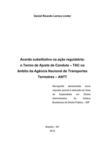 Daniel Ricardo Lemos Linder
Acordo substitutivo na ação regulatória:
o Termo de Ajuste de Conduta – TAC no
âmbito da Agência Nacional de Transportes
Terrestres – ANTT
Monografia apresentada como
requisito parcial à obtenção do título
de Especialista em Direito
Administrativo do Instituo
Brasiliense de Direito Público – IDP
Brasília – DF
2012
 
