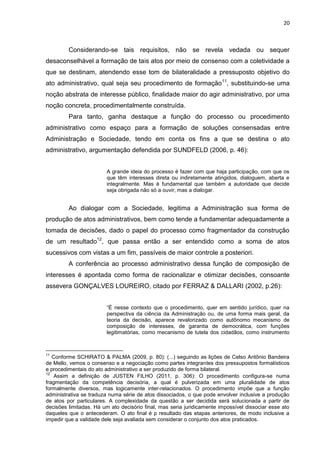 20
Considerando-se tais requisitos, não se revela vedada ou sequer
desaconselhável a formação de tais atos por meio de consenso com a coletividade a
que se destinam, atendendo esse tom de bilateralidade a pressuposto objetivo do
ato administrativo, qual seja seu procedimento de formação11
, substituindo-se uma
noção abstrata de interesse público, finalidade maior do agir administrativo, por uma
noção concreta, procedimentalmente construída.
Para tanto, ganha destaque a função do processo ou procedimento
administrativo como espaço para a formação de soluções consensadas entre
Administração e Sociedade, tendo em conta os fins a que se destina o ato
administrativo, argumentação defendida por SUNDFELD (2006, p. 46):
A grande ideia do processo é fazer com que haja participação, com que os
que têm interesses direta ou indiretamente atingidos, dialoguem, aberta e
integralmente. Mas é fundamental que também a autoridade que decide
seja obrigada não só a ouvir, mas a dialogar.
Ao dialogar com a Sociedade, legitima a Administração sua forma de
produção de atos administrativos, bem como tende a fundamentar adequadamente a
tomada de decisões, dado o papel do processo como fragmentador da construção
de um resultado12
, que passa então a ser entendido como a soma de atos
sucessivos com vistas a um fim, passíveis de maior controle a posteriori.
A conferência ao processo administrativo dessa função de composição de
interesses é apontada como forma de racionalizar e otimizar decisões, consoante
assevera GONÇALVES LOUREIRO, citado por FERRAZ & DALLARI (2002, p.26):
“É nesse contexto que o procedimento, quer em sentido jurídico, quer na
perspectiva da ciência da Administração ou, de uma forma mais geral, da
teoria da decisão, aparece revalorizado como autônomo mecanismo de
composição de interesses, de garantia de democrática, com funções
legitimatórias, como mecanismo de tutela dos cidadãos, como instrumento
11
Conforme SCHIRATO & PALMA (2009, p. 80): (...) seguindo as lições de Celso Antônio Bandeira
de Mello, vemos o consenso e a negociação como partes integrantes dos pressupostos formalísticos
e procedimentais do ato administrativo a ser produzido de forma bilateral.
12
Assim a definição de JUSTEN FILHO (2011, p. 306): O procedimento configura-se numa
fragmentação da competência decisória, a qual é pulverizada em uma pluralidade de atos
formalmente diversos, mas logicamente inter-relacionados. O procedimento impõe que a função
administrativa se traduza numa série de atos dissociados, o que pode envolver inclusive a produção
de atos por particulares. A complexidade da questão a ser decidida será solucionada a partir de
decisões limitadas. Há um ato decisório final, mas seria juridicamente impossível dissociar esse ato
daqueles que o antecederam. O ato final é p resultado das etapas anteriores, de modo inclusive a
impedir que a validade dele seja avaliada sem considerar o conjunto dos atos praticados.
 
