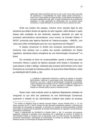 22
legitimação desta autoridade terá que se dar muito menos pela presunção
da supremacia e inoponibilidade do poder estatal (poder extroverso), e
muito mais: i) pelo respeito às regras do jogo; ii) pela clareza dos objetivos e
princípios estabelecidos pelo setor; iii) pela transparência do procedimento
regulatório; iv) pela capacidade de interlocução com os diversos atores
envolvidos; e v) pela detenção do conhecimento técnico aplicável ao setor.
Ainda que existam tais espaços, inclusive como requisito legal de atos
decisórios que afetem direitos de agentes do setor regulado, válido destacar o apelo
desses pela ampliação de tais ambientes negociais, sobretudo em sede de
processos administrativos sancionatórios, como ocorreu na Consulta Pública nº
847/07, promovida pela Agência Nacional de Telecomunicações – ANATEL, com
vistas para colher manifestações para seu novo regulamento de infrações15
.
O espaço consensual no âmbito dos processos sancionatórios ganhou
contornos mais precisos com a prática dos acordos substitutivos em âmbito
regulatório, denotando efetiva emergência de uma Administração Consensual16
no
Brasil.
Em conclusão ao tema da consensualidade, aponta a doutrina que esse
movimento reforça a quebra da clássica oposição entre Estado e Sociedade, os
quais passam a deter o diálogo, viabilizado pelo processo administrativo como maior
ferramenta de concreção do interesse público, tal qual ensina Odete Medauar, citada
por MARQUES NETO (2006, p. 95):
(...) mediante a colaboração individual ou coletiva de sujeitos no processo
administrativo, realiza-se a aproximação entre Administração e cidadãos.
Rompe-se, com isso, a ideia de Administração contraposta à Sociedade;
muda a perspectiva do cidadão visto em contínua posição de defesa contra
o Poder Público que age de modo autoritário e unilateral; quebra-se a
tradição de interesse público oposto a interesse privado.
Desse modo, resta evidente serem as Agências Reguladoras entidades de
vanguarda no que atine aos parâmetros de uma Administração Consensual,
superando a tradição do ato administrativo unilateral pela prática do processo
15
Em análise ao Relatório Final da referida Consulta Pública, concluiu PALMA (2010, p. 17): Da
leitura exaustiva da CP nº 847/07 extraem-se três demandas regulatórias patentes: i) demanda por
amenização da intensidade da regulação, ii) demanda por redução de discricionariedade conferida
pelo projeto de regulamento de aplicação de sanções administrativas ao regulador e iii) demanda por
instrumentos consensuais.
16
Assim o entendimento de SCHIRATO & PALMA (2009, p. 69): O movimento pró-consenso
atualmente verificável é apontado como decorrência de a celebração de acordos no âmbito da
Administração Pública se coadunar com as demandas, cada vez mais incisivas, por celeridade no
provimento administrativo, participação do administrado na tomada de decisões administrativas e
eficiência quanto à conformação da atuação administrativa.
 