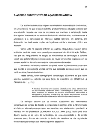 24
2. ACORDO SUBSTITUTIVO NA AÇÃO REGULATÓRIA
Os acordos substitutivos surgem no contexto da Administração Consensual,
em um ambiente no qual o Estado substitui gradualmente sua atuação unilateral por
uma atuação negocial, por meio de processos que envolvem a participação direta
dos agentes interessados no resultado final do ato administrativo, submetendo-se à
juridicidade e à persecução do interesse público relevante em concreto, em
detrimento das tradicionais noções de legalidade estrita e interesse público em
abstrato.
Como visto no capítulo anterior, as Agência Reguladoras figuram como
entidades centrais nesse novo paradigma consensual da Administração Pública,
seja por seu vanguardismo na adoção de mecanismos de participação e controle
social, seja pela tendência de incorporação de novas ferramentas negociais com os
setores regulados, inclusive em sede de processos sancionatórios.
Para tanto, necessário entender do que se tratam acordos substitutivos e em
que medida o ordenamento jurídico permite sua aplicação às situações em que se
verificam infrações administrativas.
Nesse sentido, válido começar pela conceituação doutrinária do que sejam
acordos substitutivos, valendo-nos para tanto do magistério de SUNDFELD &
CÂMARA (2011 p. 133):
A literatura denomina como acordos substitutivos na esfera administrativa
os atos bilaterais, celebrados entre a Administração e particulares, com
efeito impeditivo ou extintivo de processo administrativo sancionador e
excludente da aplicação ou execução de sanção administrativa. Acordos
substitutivos são alternativas a atos administrativos sancionadores.
Da definição decorre que os acordos substitutivos são instrumentos
consensuais de tomada de decisão e composição de conflitos entre a Administração
e infratores, alternativos ao processo sancionatório, mas ainda assim, guardando a
natureza de ato processual (SCHIRATO; PALMA, 2009, p.73), razão pela qual
devem sujeitar-se ao crivo da juridicidade, da proporcionalidade e do devido
processo, como formas de controle no intuito de identificar se da negociação
resultou solução vantajosa ao interesse público específico.
 