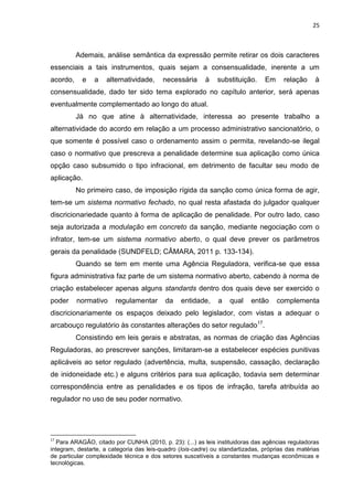 25
Ademais, análise semântica da expressão permite retirar os dois caracteres
essenciais a tais instrumentos, quais sejam a consensualidade, inerente a um
acordo, e a alternatividade, necessária à substituição. Em relação à
consensualidade, dado ter sido tema explorado no capítulo anterior, será apenas
eventualmente complementado ao longo do atual.
Já no que atine à alternatividade, interessa ao presente trabalho a
alternatividade do acordo em relação a um processo administrativo sancionatório, o
que somente é possível caso o ordenamento assim o permita, revelando-se ilegal
caso o normativo que prescreva a penalidade determine sua aplicação como única
opção caso subsumido o tipo infracional, em detrimento de facultar seu modo de
aplicação.
No primeiro caso, de imposição rígida da sanção como única forma de agir,
tem-se um sistema normativo fechado, no qual resta afastada do julgador qualquer
discricionariedade quanto à forma de aplicação de penalidade. Por outro lado, caso
seja autorizada a modulação em concreto da sanção, mediante negociação com o
infrator, tem-se um sistema normativo aberto, o qual deve prever os parâmetros
gerais da penalidade (SUNDFELD; CÂMARA, 2011 p. 133-134).
Quando se tem em mente uma Agência Reguladora, verifica-se que essa
figura administrativa faz parte de um sistema normativo aberto, cabendo à norma de
criação estabelecer apenas alguns standards dentro dos quais deve ser exercido o
poder normativo regulamentar da entidade, a qual então complementa
discricionariamente os espaços deixado pelo legislador, com vistas a adequar o
arcabouço regulatório às constantes alterações do setor regulado17
.
Consistindo em leis gerais e abstratas, as normas de criação das Agências
Reguladoras, ao prescrever sanções, limitaram-se a estabelecer espécies punitivas
aplicáveis ao setor regulado (advertência, multa, suspensão, cassação, declaração
de inidoneidade etc.) e alguns critérios para sua aplicação, todavia sem determinar
correspondência entre as penalidades e os tipos de infração, tarefa atribuída ao
regulador no uso de seu poder normativo.
17
Para ARAGÃO, citado por CUNHA (2010, p. 23): (...) as leis instituidoras das agências reguladoras
integram, destarte, a categoria das leis-quadro (lois-cadre) ou standartizadas, próprias das matérias
de particular complexidade técnica e dos setores suscetíveis a constantes mudanças econômicas e
tecnológicas.
 