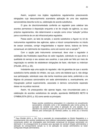 26
Assim, surgiram nos órgãos reguladores regulamentos prescrevendo
obrigações cujo descumprimento acarretaria aplicação de uma das espécies
sancionatórias descrita na lei ou, celebração de acordo substitutivo.
O grau de discricionariedade conferida ao regulador para celebrar tais
acordos permanece à disposição enquanto a lei de criação da agência, ou seus
próprios regulamentos, não determinarem a sanção como única “solução” jurídica
para a ocorrência de um ato infracional pelos regulados.
Passa assim, ao lado da sanção, o acordo substitutivo a figurar no rol de
instrumentos regulatórios das agências, aptos a induzir comportamentos no intuito
de cessar condutas, corrigir irregularidades e reparar danos, todavia de forma
consensual, em detrimento de imperativa, como sói ocorrer com a sanção18
.
Com a opção pelo instrumento consensual, deve visar o regulador à
satisfação das finalidades específicas do setor regulado, sobretudo no que atine à
qualidade do serviço e seu acesso aos usuários, o que pode ser feito por meio de
negociação no sentido de estabelecer obrigações de fazer, não-fazer ou indenizar
(PALMA, 2010, p. 25).
Inobstante seja uma opção do regulador, não há garantias de que o acordo
substitutivo tenha adesão do infrator, vez que, como ato bilateral que é, não obriga
sua participação, sobretudo caso não tenha incentivos para tanto, preferindo a via
litigiosa do processo sancionatório em sede administrativa e, eventualmente, em
impugnação judicial superveniente, associada à demora comumente esperada
dessa via na prática nacional.
Assim, há pressupostos não apenas legais, mas circunstanciais para a
celebração de acordos substitutivos de sanção, apontando MARQUES NETO &
CYMBALISTA (2010, p. 53) como sendo os principais:
Esses acordos substitutivos pressupõem (i) o abandono do procedimento
sancionatório, entendido como o iter estabelecido pela norma jurídica de
apuração da verdade com vistas à aplicação de uma sanção; (ii) o
abandono da própria prerrogativa de punir em favor de providências mais
efetivas para consecução do interesse público; ou ainda (iii) a renúncia
18
Para PALMA (2010, p. 30): Com a ascensão da consensualidade no Direito Regulatório e o
reconhecimento dos acordos substitutivos como efetivos instrumentos regulatórios, os mecanismos
consensuais podem ser empregados para terminação consensual do processo sancionador em
detrimento i) do prosseguimento do processo para apuração de eventual infração administrativa e
aplicação da correspondente sanção ou ii) da aplicação da sanção administrativa se restar
configurada infração administrativa.
 