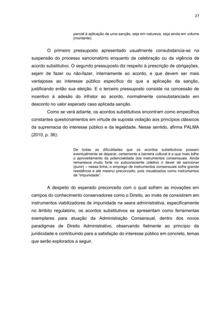 27
parcial à aplicação de uma sanção, seja em natureza, seja ainda em volume
(montante).
O primeiro pressuposto apresentado usualmente consubstancia-se na
suspensão do processo sancionatório enquanto da celebração ou da vigência de
acordo substitutivo. O segundo pressuposto diz respeito à prescrição de obrigações,
sejam de fazer ou não-fazer, internamente ao acordo, e que devem ser mais
vantajosas ao interesse público específico do que a aplicação da sanção,
justificando então sua eleição. E o terceiro pressuposto consiste na concessão de
incentivo à adesão do infrator ao acordo, normalmente consubstanciado em
desconto no valor esperado caso aplicada sanção.
Como se verá adiante, os acordos substitutivos encontram como empecilhos
constantes questionamentos em virtude de suposta violação aos princípios clássicos
da supremacia do interesse público e da legalidade. Nesse sentido, afirma PALMA
(2010, p. 36):
De todas as dificuldades que os acordos substitutivos possam
eventualmente se deparar, certamente a barreira cultural é a que mais tolhe
o aproveitamento da potencialidade dos instrumentos consensuais. Ainda
remanesce muito forte no subconsciente coletivo o dever de sancionar
(punir) – nessa linha, o emprego de instrumentos consensuais sofre grande
resistência e até mesmo preconceito, pois visualizados como instrumentos
de “impunidade”.
A despeito do esperado preconceito com o qual sofrem as inovações em
campos do conhecimento conservadores como o Direito, ao invés de consistirem em
instrumentos viabilizadores de impunidade na seara administrativa, especificamente
no âmbito regulatório, os acordos substitutivos se apresentam como ferramentas
exemplares para atuação da Administração Consensual, dentro dos novos
paradigmas de Direito Administrativo, observando fielmente ao princípio da
juridicidade e contribuindo para a satisfação do interesse público em concreto, temas
que serão explorados a seguir.
 