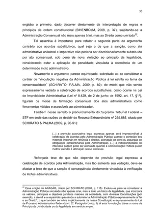 30
engloba o primeiro, dado decorrer diretamente da interpretação de regras e
princípios de ordem constitucional (BINENBOJM, 2008, p. 37), sujeitando-se a
Administração Consensual não mais apenas à lei, mas ao Direito como um todo22
.
Tal assertiva é importante para refutar a segunda parte do argumento
contrário aos acordos substitutivos, qual seja o de que a sanção, como ato
administrativo unilateral e imperativo não poderia ser discricionariamente substituído
por ato consensual, sob pena de nova violação ao princípio da legalidade,
considerando estar a aplicação de penalidade vinculada à ocorrência de um
determinado ilícito administrativo.
Novamente o argumento parece equivocado, sobretudo ao se considerar o
caráter de “vinculação negativa da Administração Pública à lei estrita no tema da
consensualidade” (SCHIRATO; PALMA, 2009, p. 89), de modo que não sendo
expressamente vedada a celebração de acordos substitutivos, como ocorre na Lei
de Improbidade Administrativa (Lei nº 8.429, de 2 de junho de 1992, art. 17, §1º),
figuram os meios de formação consensual dos atos administrativos como
ferramentas válidas e acessíveis ao administrador.
Também nesse sentido o pronunciamento do Supremo Tribunal Federal –
STF em sede das razões de decidir do Recurso Extraordinário nº 235.885, citado por
SCHIRATO & PALMA (2009, p. 90-91):
(...) a previsão autorizativa legal expressa apenas será imprescindível à
celebração de acordos pela Administração Pública quando o conteúdo dos
mesmos importar em renúncia a direitos, alienação de bens ou assunção de
obrigações extraordinárias pela Administração. (...) a indisponibilidade do
interesse público pode ser atenuada quando a Administração Pública puder
melhor atender à ultimação desse interesse.
Reforçada tese de que não depende de previsão legal expressa a
celebração de acordos pela Administração, mas tão somente sua vedação, deve-se
afastar a tese de que a sanção é consequência diretamente vinculada à verificação
de ilícitos administrativos.
22
Essa a lição de ARAGÃO, citado por SCHIRATO (2008, p. 115): Evoluiu-se para se considerar a
Administração Pública vinculada não apenas à lei, mas a todo um bloco de legalidade, que incorpora
os valores, princípios e objetivos jurídicos maiores da sociedade, com diversas Constituições (por
exemplo, a alemã e a espanhola) passando a submeter a Administração Pública expressamente à “lei
e ao Direito”, o que também se infere implicitamente da nossa Constituição e expressamente da Lei
de Processo Administrativo Federal (art. 2º, Parágrafo Único, I). A esta formulação dá-se o nome de
Princípio da Juridicidade ou da legalidade em sentido amplo.
 
