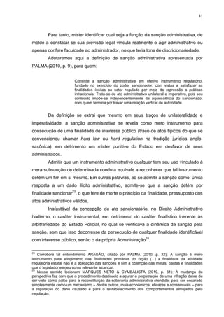 31
Para tanto, mister identificar qual seja a função da sanção administrativa, de
molde a constatar se sua previsão legal vincula realmente o agir administrativo ou
apenas confere faculdade ao administrador, no que teria tons de discricionariedade.
Adotaremos aqui a definição de sanção administrativa apresentada por
PALMA (2010, p. 9), para quem:
Consiste a sanção administrativa em efetivo instrumento regulatório,
fundado no exercício do poder sancionador, com vistas a satisfazer as
finalidades ínsitas ao setor regulado por meio da repressão a práticas
infracionais. Trata-se de ato administrativo unilateral e imperativo, pois seu
conteúdo impõe-se independentemente da aquiescência do sancionado,
com quem termina por travar uma relação vertical de autoridade.
Da definição se extrai que mesmo em seus traços de unilateralidade e
imperatividade, a sanção administrativa se revela como mero instrumento para
consecução de uma finalidade de interesse público (traço de atos típicos do que se
convencionou chamar hard law ou hard regulation na tradição jurídica anglo-
saxônica), em detrimento um mister punitivo do Estado em desfavor de seus
administrados.
Admitir que um instrumento administrativo qualquer tem seu uso vinculado à
mera subsunção de determinada conduta equivale a reconhecer que tal instrumento
detém um fim em si mesmo. Em outras palavras, ao se admitir a sanção como única
resposta a um dado ilícito administrativo, admite-se que a sanção detém por
finalidade sancionar23
, o que fere de morte o princípio da finalidade, pressuposto dos
atos administrativos válidos.
Inafastável da concepção de ato sancionatório, no Direito Administrativo
hodierno, o caráter instrumental, em detrimento do caráter finalístico inerente às
arbitrariedade do Estado Policial, no qual se verificava a dinâmica da sanção pela
sanção, sem que isso decorresse da persecução de qualquer finalidade identificável
com interesse público, senão o da própria Administração24
.
23
Corrobora tal entendimento ARAGÃO, citado por PALMA (2010, p. 32): A sanção é mero
instrumento para atingimento das finalidades primárias do órgão (...) a finalidade da atividade
regulatória estatal não é a aplicação das sanções e sim a obtenção das metas, pautas e finalidades
que o legislador elegeu como relevante alcançar.
24
Nesse sentido lecionam MARQUES NETO & CYMBALISTA (2010, p. 61): A mudança de
perspectiva faz com que o procedimento destinado a apurar a perpetração de uma infração deixe de
ser visto como palco para a reconstituição da soberania administrativa ofendida, para ser encarado
simplesmente como um mecanismo – dentre outros, mais econômicos, eficazes e consensuais – para
a reparação do dano causado e para o restabelecimento dos comportamentos almejados pela
regulação.
 