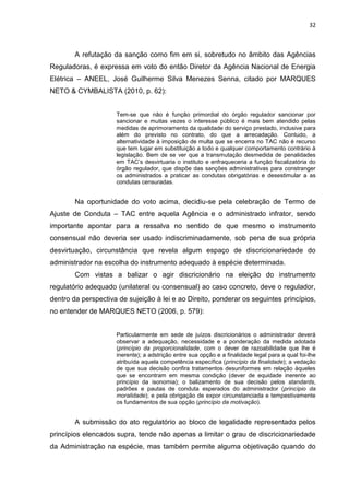 32
A refutação da sanção como fim em si, sobretudo no âmbito das Agências
Reguladoras, é expressa em voto do então Diretor da Agência Nacional de Energia
Elétrica – ANEEL, José Guilherme Silva Menezes Senna, citado por MARQUES
NETO & CYMBALISTA (2010, p. 62):
Tem-se que não é função primordial do órgão regulador sancionar por
sancionar e muitas vezes o interesse público é mais bem atendido pelas
medidas de aprimoramento da qualidade do serviço prestado, inclusive para
além do previsto no contrato, do que a arrecadação. Contudo, a
alternatividade à imposição de multa que se encerra no TAC não é recurso
que tem lugar em substituição a todo e qualquer comportamento contrário à
legislação. Bem de se ver que a transmutação desmedida de penalidades
em TAC‟s desvirtuaria o instituto e enfraqueceria a função fiscalizatória do
órgão regulador, que dispõe das sanções administrativas para constranger
os administrados a praticar as condutas obrigatórias e desestimular a as
condutas censuradas.
Na oportunidade do voto acima, decidiu-se pela celebração de Termo de
Ajuste de Conduta – TAC entre aquela Agência e o administrado infrator, sendo
importante apontar para a ressalva no sentido de que mesmo o instrumento
consensual não deveria ser usado indiscriminadamente, sob pena de sua própria
desvirtuação, circunstância que revela algum espaço de discricionariedade do
administrador na escolha do instrumento adequado à espécie determinada.
Com vistas a balizar o agir discricionário na eleição do instrumento
regulatório adequado (unilateral ou consensual) ao caso concreto, deve o regulador,
dentro da perspectiva de sujeição à lei e ao Direito, ponderar os seguintes princípios,
no entender de MARQUES NETO (2006, p. 579):
Particularmente em sede de juízos discricionários o administrador deverá
observar a adequação, necessidade e a ponderação da medida adotada
(princípio da proporcionalidade, com o dever de razoabilidade que lhe é
inerente); a adstrição entre sua opção e a finalidade legal para a qual foi-lhe
atribuída aquela competência específica (princípio da finalidade); a vedação
de que sua decisão confira tratamentos desuniformes em relação àqueles
que se encontram em mesma condição (dever de equidade inerente ao
princípio da isonomia); o balizamento de sua decisão pelos standards,
padrões e pautas de conduta esperados do administrador (princípio da
moralidade); e pela obrigação de expor circunstanciada e tempestivamente
os fundamentos de sua opção (princípio da motivação).
A submissão do ato regulatório ao bloco de legalidade representado pelos
princípios elencados supra, tende não apenas a limitar o grau de discricionariedade
da Administração na espécie, mas também permite alguma objetivação quando do
 