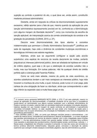 33
sujeição ao controle a posteriori do ato, o qual deve ser, ainda assim, constituído
mediante processo administrativo.
Destarte, ainda em resposta às críticas da discricionariedade supostamente
excessiva, válido apontar para o fato de que, mesmo quando da aplicação de uma
sanção administrativa expressamente prevista em lei, confronta-se a Administração
com alguma margem de liberdade decisória25
, como nos momentos de escolha da
sanção aplicável, de interpretação acerca da correta caracterização da conduta e de
gradação da penalidade (CUNHA, 2010, p. 27).
Decorre essa discricionariedade dos tipos abertos e conceitos
indeterminados que permeiam o Direito Administrativo Sancionador26
, prolíficos em
sede de regulação, haja vista a dinâmica de constantes mudanças econômicas e
tecnológicas intrínseca aos setores regulados.
Ademais, ainda que se argumente configurar a opção pelo acordo
substitutivo uma espécie de renúncia da receita decorrente de multas, portanto
prejudicial ao interesse patrimonial público, deve ser afastada tal hipótese em virtude
de critério objetivo, qual seja o de que a celebração de acordos substitui não a
multa, mas sua formação. Em outras palavras, não há qualquer direito de crédito
perfeito apto a cobrança pela Fazenda Pública.
Como se verá mais adiante, mesmo do ponto de vista econômico, os
acordos substitutivos tendem a ser mais vantajosos ao interesse público, haja vista
trocarem a incerteza de uma multa, a qual, inclusive, pode nunca vir a ser paga, pela
certeza de uma obrigação de fazer ou não-fazer, ainda que correspondendo a valor
algo inferior ao esperado caso a multa fosse paga um dia.
25
A contrario sensu apresenta MARQUES NETO (2006, p. 573): É por esta adstrição, mesmo no
campo de aplicação da discricionariedade, à finalidade constante da lei que fixou a competência
(poder-dever) ao administrador que alguns autores sustentam que a atividade administrativa do
Estado é sempre vinculada, cabendo falar em atividades totalmente vinculadas (vinculação absoluta),
relativas àquelas em que inexiste margem de opção conferida ao administrador e parcialmente
vinculadas (vinculação relativa), ou seja, aquelas em que existe uma margem de opção para o
administrador mas na quais remanesce uma vinculação às finalidades e aos motivos ensejadores da
competência administrativa.
26
Para OSÓRIO (2009, p. 208): um ponto que distingue sanções penais e administrativas – em
matéria de reserva de lei, competências sancionadoras e alcance da legalidade – é a maior amplitude
das sanções administrativas em termos de alcance material, com o que a legalidade opera funções
distintas. (...) As leis administrativas mudam com grande rapidez, tendem a proteger bens jurídicos
mais expostos à velocidade dos acontecimentos e transformações sociais, econômicas, culturais, (...)
Nesse passo, a legalidade das infrações e sanções é composta, no mais das vezes, por conceitos ou
termos jurídicos altamente indeterminados, cláusulas gerais, princípios e descrição de valores
superiores que outorgam amplos espaços à autoridade julgadora, seja ela administrativa ou judicial.
 