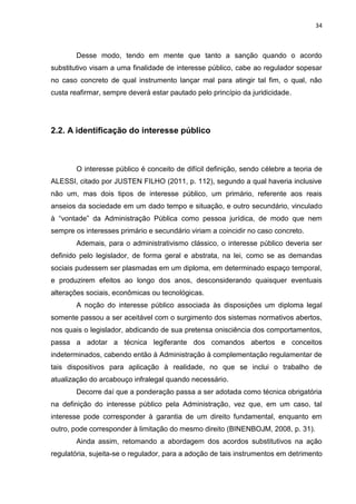 34
Desse modo, tendo em mente que tanto a sanção quando o acordo
substitutivo visam a uma finalidade de interesse público, cabe ao regulador sopesar
no caso concreto de qual instrumento lançar mal para atingir tal fim, o qual, não
custa reafirmar, sempre deverá estar pautado pelo princípio da juridicidade.
2.2. A identificação do interesse público
O interesse público é conceito de difícil definição, sendo célebre a teoria de
ALESSI, citado por JUSTEN FILHO (2011, p. 112), segundo a qual haveria inclusive
não um, mas dois tipos de interesse público, um primário, referente aos reais
anseios da sociedade em um dado tempo e situação, e outro secundário, vinculado
à “vontade” da Administração Pública como pessoa jurídica, de modo que nem
sempre os interesses primário e secundário viriam a coincidir no caso concreto.
Ademais, para o administrativismo clássico, o interesse público deveria ser
definido pelo legislador, de forma geral e abstrata, na lei, como se as demandas
sociais pudessem ser plasmadas em um diploma, em determinado espaço temporal,
e produzirem efeitos ao longo dos anos, desconsiderando quaisquer eventuais
alterações sociais, econômicas ou tecnológicas.
A noção do interesse público associada às disposições um diploma legal
somente passou a ser aceitável com o surgimento dos sistemas normativos abertos,
nos quais o legislador, abdicando de sua pretensa onisciência dos comportamentos,
passa a adotar a técnica legiferante dos comandos abertos e conceitos
indeterminados, cabendo então à Administração à complementação regulamentar de
tais dispositivos para aplicação à realidade, no que se inclui o trabalho de
atualização do arcabouço infralegal quando necessário.
Decorre daí que a ponderação passa a ser adotada como técnica obrigatória
na definição do interesse público pela Administração, vez que, em um caso, tal
interesse pode corresponder à garantia de um direito fundamental, enquanto em
outro, pode corresponder à limitação do mesmo direito (BINENBOJM, 2008, p. 31).
Ainda assim, retomando a abordagem dos acordos substitutivos na ação
regulatória, sujeita-se o regulador, para a adoção de tais instrumentos em detrimento
 