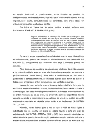 35
da sanção tradicional, a questionamento sobre violação ao princípio da
indisponibilidade do interesse público, haja vista estar supostamente abrindo mão da
imperatividade estatal, consubstanciada na penalidade, para então adotar um
método consensual de resolução de conflito.
Em todos os casos que se possa verificar a crítica, refutam seus
fundamentos SCHIRATO & PALMA (2009, p. 86):
Segundo entendemos, a celebração de acordos em substituição a atos
unilaterais não importa, em caso algum, em qualquer forma de disposição
do interesse público. Muito ao contrário, uma vez que (i) os atos bilaterais
têm exatamente os mesmos conteúdos e se prestam exatamente às
mesmas finalidades dos atos unilaterais, (ii) são, em regra, mais eficientes e
menos sujeitos a transgressões por parte de seus destinatários e (iii) são
celebrados em valorização de direitos fundamentais consagrados no Estado
de Direito, tais como o devido processo legal e a proporcionalidade das
decisões da Administração Pública.
Do excerto acima, possível verificar referência à tese de que a bilateralidade
ou unilateralidade, quando da formação do ato administrativo, não desvirtuam sua
natureza ou, principalmente sua finalidade, qual seja o interesse público em
concreto.
Além disso, ao se considerar os princípio das eficiência, do devido processo
e da proporcionalidade, este em suas três dimensões (adequação, necessidade e
proporcionalidade stricto sensu), resta clara a subordinação de tais atos à
juridicidade e, consequentemente, ao interesse público, dado terem de atender a
todos esses princípios de ordem constitucional para validade da avença.
Inobstante, caso se tenha em mente que a indisponibilidade decorreria da
renúncia a recursos financeiros oriundos do pagamento de multa, há que ponderar a
Administração se o caso concreto permite identificar o interesse público com um afã
de ordem monetária ou se, ao invés, era preferível a correção espontânea de uma
conduta, ou ainda, o reconhecimento da validade de um dever jurídico até então
contestado e que pela via negocial passa então a ser implantado. (SUNDFELD,
2011, p. 146).
Ademais, válido apontar para o fato de que o valor da multa sujeita à
substituição não se constitui em direito de crédito líquido e certo em favor da
Administração (SUNDFELD; CÂMARA, 2011, p. 143), dado o acordo substitutivo ser
celebrado ainda quando de sua formação, podendo a sanção ainda ter validade e
mesmo quantum contestados em sede administrativa ou judicial, de modo que não
 