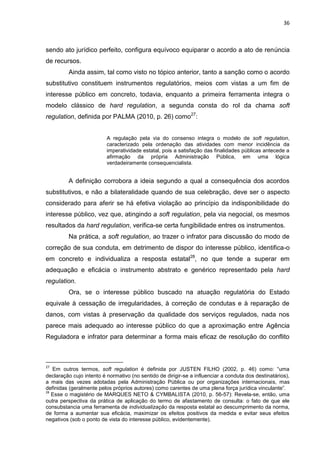 36
sendo ato jurídico perfeito, configura equívoco equiparar o acordo a ato de renúncia
de recursos.
Ainda assim, tal como visto no tópico anterior, tanto a sanção como o acordo
substitutivo constituem instrumentos regulatórios, meios com vistas a um fim de
interesse público em concreto, todavia, enquanto a primeira ferramenta integra o
modelo clássico de hard regulation, a segunda consta do rol da chama soft
regulation, definida por PALMA (2010, p. 26) como27
:
A regulação pela via do consenso integra o modelo de soft regulation,
caracterizado pela ordenação das atividades com menor incidência da
imperatividade estatal, pois a satisfação das finalidades públicas antecede a
afirmação da própria Administração Pública, em uma lógica
verdadeiramente consequencialista.
A definição corrobora a ideia segundo a qual a consequência dos acordos
substitutivos, e não a bilateralidade quando de sua celebração, deve ser o aspecto
considerado para aferir se há efetiva violação ao princípio da indisponibilidade do
interesse público, vez que, atingindo a soft regulation, pela via negocial, os mesmos
resultados da hard regulation, verifica-se certa fungibilidade entres os instrumentos.
Na prática, a soft regulation, ao trazer o infrator para discussão do modo de
correção de sua conduta, em detrimento de dispor do interesse público, identifica-o
em concreto e individualiza a resposta estatal28
, no que tende a superar em
adequação e eficácia o instrumento abstrato e genérico representado pela hard
regulation.
Ora, se o interesse público buscado na atuação regulatória do Estado
equivale à cessação de irregularidades, à correção de condutas e à reparação de
danos, com vistas à preservação da qualidade dos serviços regulados, nada nos
parece mais adequado ao interesse público do que a aproximação entre Agência
Reguladora e infrator para determinar a forma mais eficaz de resolução do conflito
27
Em outros termos, soft regulation é definida por JUSTEN FILHO (2002, p. 46) como: “uma
declaração cujo intento é normativo (no sentido de dirigir-se a influenciar a conduta dos destinatários),
a mais das vezes adotadas pela Administração Pública ou por organizações internacionais, mas
definidas (geralmente pelos próprios autores) como carentes de uma plena força jurídica vinculante”.
28
Esse o magistério de MARQUES NETO & CYMBALISTA (2010, p. 56-57): Revela-se, então, uma
outra perspectiva da prática de aplicação do termo de afastamento de consulta: o fato de que ele
consubstancia uma ferramenta de individualização da resposta estatal ao descumprimento da norma,
de forma a aumentar sua eficácia, maximizar os efeitos positivos da medida e evitar seus efeitos
negativos (sob o ponto de vista do interesse público, evidentemente).
 