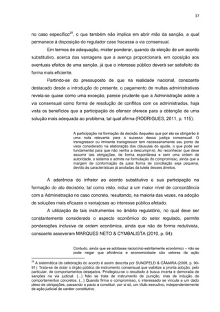 37
no caso específico29
, o que também não implica em abrir mão da sanção, a qual
permanece à disposição do regulador caso fracasse a via consensual.
Em termos de adequação, mister ponderar, quando da eleição de um acordo
substitutivo, acerca das vantagens que a avença proporcionará, em oposição aos
eventuais efeitos de uma sanção, já que o interesse público deverá ser satisfeito da
forma mais eficiente.
Partindo-se do pressuposto de que na realidade nacional, consoante
destacado desde a introdução do presente, o pagamento de multas administrativas
revela-se quase como uma exceção, parece prudente que a Administração adote a
via consensual como forma de resolução de conflitos com os administrados, haja
vista os benefícios que a participação do ofensor oferece para a obtenção de uma
solução mais adequada ao problema, tal qual afirma (RODRIGUES, 2011, p. 115):
A participação na formação da decisão daqueles que por ela se obrigarão é
uma nota relevante para o sucesso dessa justiça consensual. O
transgressor ou iminente transgressor tem necessariamente seu ponto de
vista considerado na elaboração das cláusulas do ajuste, o que pode ser
fundamental para que não venha a descumpri-lo. Ao reconhecer que deve
assumir tais obrigações, de forma espontânea e sem uma ordem de
autoridade, o sistema o admite na formulação do compromisso, ainda que a
margem de conformação da justa forma de conciliação seja pequena,
devido às características já anotadas da tutela desses direitos.
A aderência do infrator ao acordo substitutivo e sua participação na
formação do ato decisório, tal como visto, induz a um maior nível de concordância
com a Administração no caso concreto, resultando, na maioria das vezes, na adoção
de soluções mais eficazes e vantajosas ao interesse público afetado.
A utilização de tais instrumentos no âmbito regulatório, no qual deve ser
constantemente considerado o aspecto econômico do setor regulado, permite
ponderações inclusive de ordem econômica, ainda que não de forma redutivista,
consoante asseveram MARQUES NETO & CYMBALISTA (2010, p. 64):
Contudo, ainda que se adotasse raciocínio estritamente econômico – não se
pode negar que eficiência e economicidade são vetores da ação
29
A sistemática de celebração do acordo é assim descrita por SUNDFELD & CÂMARA (2008, p. 90-
91): Trata-se de dotar o órgão público de instrumento consensual que viabilize a pronta adoção, pelo
particular, de comportamentos desejados. Privilegiou-se o resultado à busca incerta e demorada de
sanções na via judicial. (...) Não se trata de instrumento de punição, mas de indução de
comportamentos concretos. (...) Quando firma o compromisso, o interessado se vincula a um dado
plexo de obrigações, passando o pacto a constituir, por si só, um título executivo, independentemente
de ação judicial de caráter constitutivo.
 