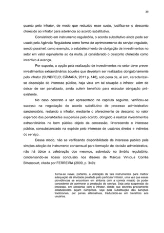 39
quanto pelo infrator, de modo que reduzido esse custo, justifica-se o desconto
oferecido ao infrator para aderência ao acordo substitutivo.
Consistindo em instrumento regulatório, o acordo substitutivo ainda pode ser
usado pela Agência Reguladora como forma de aprimoramento do serviço regulado,
sendo possível, como exemplo, o estabelecimento de obrigação de investimentos no
setor em valor equivalente ao da multa, já considerado o desconto oferecido como
incentivo à avença.
Por suposto, a opção pela realização de investimentos no setor deve prever
investimentos extraordinários àqueles que deveriam ser realizados obrigatoriamente
pelo infrator (SUNDFELD; CÂMARA, 2011 p. 148), sob pena de, aí sim, caracterizar-
se disposição do interesse público, haja vista em tal situação o infrator, além de
deixar de ser penalizado, ainda auferir benefício para executar obrigação pré-
existente.
No caso concreto a ser apresentado no capítulo seguinte, verificou-se
sucesso na negociação de acordo substitutivo de processo administrativo
sancionatório, restando o infrator, mediante o oferecimento de desconto no valor
esperado das penalidades suspensas pelo acordo, obrigado a realizar investimentos
extraordinários no bem público objeto da concessão, favorecendo o interesse
público, consubstanciado na espécie pelo interesse de usuários diretos e indiretos
do serviço.
Desse modo, não se verificando disponibilidade de interesse público pela
simples adoção de instrumento consensual para formação de decisão administrativa,
não há óbice a celebração dos mesmos, sobretudo no âmbito regulatório,
condensando-se nossa conclusão nos dizeres de Marcus Vinícius Corrêa
Bittencourt, citado por FERREIRA (2009, p. 349):
Torna-se viável, portanto, a utilização de tais instrumentos para melhor
adequação da atividade prestada pelo particular infrator, uma vez que essas
providências se encontram em sintonia com a correta missão do poder
concedente de aprimorar a prestação do serviço. Seja pela suspensão do
processo, em consenso com o infrator, desde que deveres previamente
estabelecidos sejam cumpridos, seja pela substituição das sanções
tradicionais, por penas alternativas, traduzindo-se em benefício aos
usuários.
 