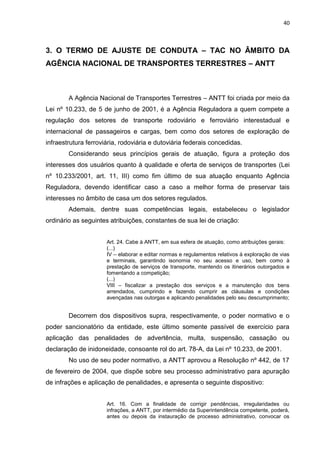 40
3. O TERMO DE AJUSTE DE CONDUTA – TAC NO ÂMBITO DA
AGÊNCIA NACIONAL DE TRANSPORTES TERRESTRES – ANTT
A Agência Nacional de Transportes Terrestres – ANTT foi criada por meio da
Lei nº 10.233, de 5 de junho de 2001, é a Agência Reguladora a quem compete a
regulação dos setores de transporte rodoviário e ferroviário interestadual e
internacional de passageiros e cargas, bem como dos setores de exploração de
infraestrutura ferroviária, rodoviária e dutoviária federais concedidas.
Considerando seus princípios gerais de atuação, figura a proteção dos
interesses dos usuários quanto à qualidade e oferta de serviços de transportes (Lei
nº 10.233/2001, art. 11, III) como fim último de sua atuação enquanto Agência
Reguladora, devendo identificar caso a caso a melhor forma de preservar tais
interesses no âmbito de casa um dos setores regulados.
Ademais, dentre suas competências legais, estabeleceu o legislador
ordinário as seguintes atribuições, constantes de sua lei de criação:
Art. 24. Cabe à ANTT, em sua esfera de atuação, como atribuições gerais:
(...)
IV – elaborar e editar normas e regulamentos relativos à exploração de vias
e terminais, garantindo isonomia no seu acesso e uso, bem como à
prestação de serviços de transporte, mantendo os itinerários outorgados e
fomentando a competição;
(...)
VIII – fiscalizar a prestação dos serviços e a manutenção dos bens
arrendados, cumprindo e fazendo cumprir as cláusulas e condições
avençadas nas outorgas e aplicando penalidades pelo seu descumprimento;
Decorrem dos dispositivos supra, respectivamente, o poder normativo e o
poder sancionatório da entidade, este último somente passível de exercício para
aplicação das penalidades de advertência, multa, suspensão, cassação ou
declaração de inidoneidade, consoante rol do art. 78-A, da Lei nº 10.233, de 2001.
No uso de seu poder normativo, a ANTT aprovou a Resolução nº 442, de 17
de fevereiro de 2004, que dispõe sobre seu processo administrativo para apuração
de infrações e aplicação de penalidades, e apresenta o seguinte dispositivo:
Art. 16. Com a finalidade de corrigir pendências, irregularidades ou
infrações, a ANTT, por intermédio da Superintendência competente, poderá,
antes ou depois da instauração de processo administrativo, convocar os
 