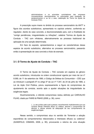 41
administradores e os acionistas controladores das empresas
concessionárias, permissionárias ou autorizadas para prestação de
esclarecimentos e, se for o caso, celebração de Termo de Ajuste de
Conduta (TAC).
A prescrição supra insere no âmbito do processo sancionatório da ANTT a
figura dos acordos substitutivos, apresentada no capítulo anterior, conferindo ao
regulador, diante do caso concreto, a discricionariedade para, com a finalidade de
“corrigir pendências, irregularidades ou infrações”, celebrar Termos de Ajuste de
Conduta – TAC com infratores, alternativamente ao processo tradicional de
aplicação de uma sanção determinada.
Em face do exposto, apresentaremos a seguir as características dessa
espécie de acordo substitutivo, alternativa ao processo sancionatório, passando
então à apresentação de caso concreto a título de exemplo.
3.1. O Termo de Ajuste de Conduta – TAC
O Termo de Ajuste de Conduta – TAC consiste em espécie do gênero
acordo substitutivo, introduzida na ordem constitucional vigente por meio da Lei nº
8.069, de 11 de setembro de 1990, o Código de Defesa do Consumidor – CDC que
ao introduzir o parágrafo 6º no artigo 5º da Lei nº 7.347, de 24 de julho de 1985, a
Lei de Ação Civil Pública, previu expressamente a figura do compromisso de
ajustamento de conduta, acordo apto a ajustar situações de irregularidade às
exigências legais.
Doutrinariamente, o referido compromisso restou definido por CARVALHO
FILHO, citado por FARIS & PINHO (2009, p. 36), como:
(...) o ato jurídico pelo qual a pessoa, reconhecendo implicitamente que sua
conduta ofende interesse difuso ou coletivo, assume o compromisso de
eliminar a ofensa através da adequação de seu comportamento às
exigências legais.
Nesse sentido, o compromisso atua no sentido de “fomentar a adoção
espontânea de comportamentos relacionados a interesses difusos ou coletivos”
(SUNDFELD; CÂMARA, 2008, p. 90), provocando o retorno de uma situação
 