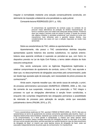 42
irregular à normalidade mediante uma solução consensualmente construída, em
detrimento da imposição unilateral de uma penalidade ou ação judicial.
Consoante leciona RODRIGUES (2011, p. 105):
O compromisso de ajustamento de conduta surgiu no contexto de se
procurar meios alternativos de proteção de direitos transindividuais, de
forma a contribuir para uma tutela mais adequada desses direitos. Podemos
dizer que integra a terceira onda de acesso à justiça. O ajuste de conduta
não objetiva substituir a atividade jurisdicional, que inclusive já conta com
mecanismos mais eficientes para a garantia desses direitos, mas
complementá-la nos casos em que a solução negociada se revele mais
apropriada.
Sobre as características do TAC, válidos os apontamentos de
Aparentemente, não possui o TAC características distintas daquelas
apresentadas quando tratamos dos acordos substitutivos, no capítulo anterior,
todavia essa aparente similitude é superada ao perceber-se que, com fulcro no
dispositivo previsto na Lei de Ação Civil Pública, o termo detém eficácia de título
executivo extrajudicial.
Ora, sendo autarquias como as Agências Reguladoras legitimadas a
celebrar compromissos de ajustamento de conduta, como o TAC, isso equivale a
dizer que, no descumprimento de obrigações assumidas pelo compromissário, pode
ser desde logo ajuizada ação de execução, sem necessidade de prévio processo de
conhecimento31
.
Ainda assim, impende ressaltar que, não sendo causa de extinção, a priori,
de processo administrativo sancionador (SUNDFELD; CÂMARA, 2008, p. 92), mas
tão somente de sua suspensão, inclusive de sua prescrição, o TAC integra o
processo no qual as obrigações alternativas à sanção foram constituídas, e
enquanto não cumpridas integralmente tais obrigações permanece a possibilidade
de retomada do processo para aplicação de sanção, ainda que executado
judicialmente o termo (PALMA, 2010, p. 27).
31
Como características essências do TAC, apontam FARIAS & PINHO (2009, p. 36-37): São seis as
características do termo de ajustamento de conduta comumente apontadas pela doutrina. Assim: a)
dispensa testemunhas instrumentárias, bastando que conste no título a assinatura do compromitente
e do compromissário; b) o título gerado é extrajudicial; c) mesmo que verse apenas sobre
ajustamento de conduta, passa a ensejar execução por obrigação de fazer ou não fazer; d) na parte
em que comine sanção pecuniária, permite execução por quantia líquida em caso de descumprimento
da obrigação de fazer; e) mesmo que verse apenas acerca de obrigação de fazer, pode ser
executado independentemente da prévia ação de conhecimento; f) é imprescritível.
 