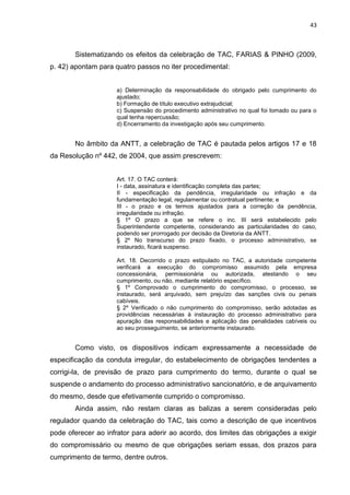 43
Sistematizando os efeitos da celebração de TAC, FARIAS & PINHO (2009,
p. 42) apontam para quatro passos no iter procedimental:
a) Determinação da responsabilidade do obrigado pelo cumprimento do
ajustado;
b) Formação de título executivo extrajudicial;
c) Suspensão do procedimento administrativo no qual foi tomado ou para o
qual tenha repercussão;
d) Encerramento da investigação após seu cumprimento.
No âmbito da ANTT, a celebração de TAC é pautada pelos artigos 17 e 18
da Resolução nº 442, de 2004, que assim prescrevem:
Art. 17. O TAC conterá:
I - data, assinatura e identificação completa das partes;
II - especificação da pendência, irregularidade ou infração e da
fundamentação legal, regulamentar ou contratual pertinente; e
III - o prazo e os termos ajustados para a correção da pendência,
irregularidade ou infração.
§ 1º O prazo a que se refere o inc. III será estabelecido pelo
Superintendente competente, considerando as particularidades do caso,
podendo ser prorrogado por decisão da Diretoria da ANTT.
§ 2º No transcurso do prazo fixado, o processo administrativo, se
instaurado, ficará suspenso.
Art. 18. Decorrido o prazo estipulado no TAC, a autoridade competente
verificará a execução do compromisso assumido pela empresa
concessionária, permissionária ou autorizada, atestando o seu
cumprimento, ou não, mediante relatório específico.
§ 1º Comprovado o cumprimento do compromisso, o processo, se
instaurado, será arquivado, sem prejuízo das sanções civis ou penais
cabíveis.
§ 2º Verificado o não cumprimento do compromisso, serão adotadas as
providências necessárias à instauração do processo administrativo para
apuração das responsabilidades e aplicação das penalidades cabíveis ou
ao seu prosseguimento, se anteriormente instaurado.
Como visto, os dispositivos indicam expressamente a necessidade de
especificação da conduta irregular, do estabelecimento de obrigações tendentes a
corrigi-la, de previsão de prazo para cumprimento do termo, durante o qual se
suspende o andamento do processo administrativo sancionatório, e de arquivamento
do mesmo, desde que efetivamente cumprido o compromisso.
Ainda assim, não restam claras as balizas a serem consideradas pelo
regulador quando da celebração do TAC, tais como a descrição de que incentivos
pode oferecer ao infrator para aderir ao acordo, dos limites das obrigações a exigir
do compromissário ou mesmo de que obrigações seriam essas, dos prazos para
cumprimento de termo, dentre outros.
 