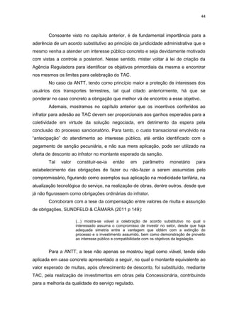 44
Consoante visto no capítulo anterior, é de fundamental importância para a
aderência de um acordo substitutivo ao princípio da juridicidade administrativa que o
mesmo venha a atender um interesse público concreto e seja devidamente motivado
com vistas a controle a posteriori. Nesse sentido, mister voltar à lei de criação da
Agência Reguladora para identificar os objetivos primordiais da mesma e encontrar
nos mesmos os limites para celebração do TAC.
No caso da ANTT, tendo como princípio maior a proteção de interesses dos
usuários dos transportes terrestres, tal qual citado anteriormente, há que se
ponderar no caso concreto a obrigação que melhor vá de encontro a esse objetivo.
Ademais, mostramos no capítulo anterior que os incentivos conferidos ao
infrator para adesão ao TAC devem ser proporcionais aos ganhos esperados para a
coletividade em virtude da solução negociada, em detrimento da espera pela
conclusão do processo sancionatório. Para tanto, o custo transacional envolvido na
“antecipação” do atendimento ao interesse público, até então identificado com o
pagamento de sanção pecuniária, e não sua mera aplicação, pode ser utilizado na
oferta de desconto ao infrator no montante esperado da sanção.
Tal valor constituir-se-ia então em parâmetro monetário para
estabelecimento das obrigações de fazer ou não-fazer a serem assumidas pelo
compromissário, figurando como exemplos sua aplicação na modicidade tarifária, na
atualização tecnológica do serviço, na realização de obras, dentre outros, desde que
já não figurassem como obrigações ordinárias do infrator.
Corroboram com a tese da compensação entre valores de multa e assunção
de obrigações, SUNDFELD & CÂMARA (2011 p 149):
(...) mostra-se viável a celebração de acordo substitutivo no qual o
interessado assuma o compromisso de investir no setor, desde que haja
adequada simetria entre a vantagem que obtém com a extinção do
processo e o investimento assumido, bem como demonstração de proveito
ao interesse público e compatibilidade com os objetivos da legislação.
Para a ANTT, a tese não apenas se mostrou legal como viável, tendo sido
aplicada em caso concreto apresentado a seguir, no qual o montante equivalente ao
valor esperado de multas, após oferecimento de desconto, foi substituído, mediante
TAC, pela realização de investimentos em obras pela Concessionária, contribuindo
para a melhoria da qualidade do serviço regulado.
 